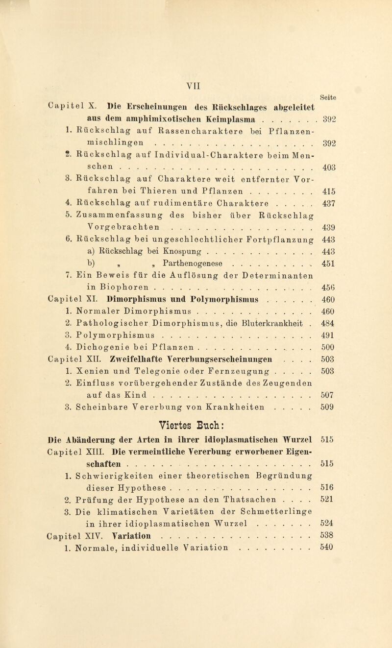 VII Seite Capitel X. Die Ersclieiinmgeii des Rückschlages abgeleitet aus dem ampliiiuixotischeu Keimplasma 392 1. Rückschlag auf Rassencharaktere bei Pflanzen- mischlingen 392 2. Rückschlag auf Individual-Charaktere beim Men¬ schen 403 8. Rückschlag auf Charaktere weit entfernter Vor¬ fahren bei Thieren und Pflanzen 415 4. Rückschlag auf rudimentäre Charaktere ..... 437 5. Zusammenfassung des bisher über Rückschlag Vorgebrachten 439 6. Rückschlag bei ungeschlechtlicher Fortpflanzung 443 a) Rückschlag bei Knospung 443 b) я , Parthenogenese 451 7. Ein Beweis für die Auflösung der Determinanten in Biophoren 456 Capitel XL Dimorphismus und Polymorphismus 460 1. Normaler Dimorphismus 460 2. Pathologischer Dimorphismus, die Bluterkrankheit . 484 3. Polymorphismus 491 4. Dichogenie bei Pflanzen  . . . 500 Capitel XII. Zweifelhafte Vererbungserscheinungen .... 503 1. Xenien und Telegonie oder Fernzeugung 503 2. Einfluss vorübergehender Zustände des Zeugenden auf das Kind 507 8. Scheinbare Vererbung von Krankheiten ..... 509 Viertes Buch: Die Abänderung der Arten in ihrer idioplasmatischen Wurzel 515 Capitel XIII. Die Termeintliche Vererbung erworbener Eigen¬ schaften 515 1. Schwierigkeiten einer theoretischen Begründung dieser Hypothese 516 2. Prüfung der Hypothese an den Thatsachen .... 521 3. Die klimatischen Varietäten der Schmetterlinge in ihrer idioplasmatischen Wurzel .  524 Capitel XIV. Variation 538 1. Normale, individuelle Variation 540