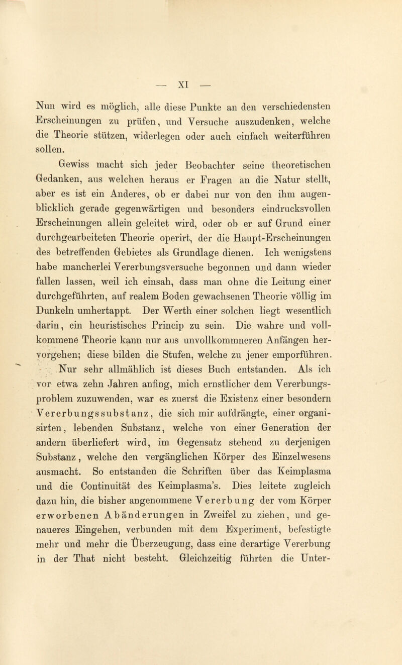 — XI — Nun wird es möglich, alle diese Punkte an den verschiedensten Erscheinungen zu prüfen, und Versuche auszudenken, welche die Theorie stützen, widerlegen oder auch einfach weiterführen sollen. Gewiss macht sich jeder Beobachter seine theoretischen Gedanken, aus welchen heraus er Fragen an die Natur stellt, aber es ist ein Anderes, ob er dabei nur von den ihm augen¬ blicklich gerade gegenwärtigen und besonders eindrucksvollen Erscheinungen allein geleitet wird, oder ob er auf Grund einer durchgearbeiteten Theorie operirt, der die Haupt-Erscheinungen des betrefPenden Gebietes als Grundlage dienen. Ich wenigstens habe mancherlei Vererbungsversuche begonnen uijd dann wieder fallen lassen, weil ich einsah, dass man ohne die Leitung einer durchgeführten, auf realem Boden gewachsenen Theorie völlig im Dunkeln umhertappt. Der Werth einer solchen liegt wesentlich darin, ein heuristisches Princip zu sein. Die wahre und voll¬ kommene Theorie kann nur aus unvollkommneren Anfängen her¬ vorgehen; diese bilden die Stufen, welche zu jener emporführen. Nur sehr allmählich ist dieses Buch entstanden. Als ich vor etwa zehn Jahren anfing, mich ernstlicher dem Vererbungs¬ problem zuzuwenden, war es zuerst die Existenz einer besondern Vererbungssubstanz, die sich mir aufdrängte, einer organi- sirten, lebenden Substanz, welche von einer Generation der andern überliefert wird, im Gegensatz stehend zu derjenigen Substanz, welche den vergänglichen Körper des Einzelwesens ausmacht. So entstanden die Schriften über das Keimplasma und die Continuität des Keimplasma's. Dies leitete zugleich dazu hin, die bisher angenommene Vererbung der vom Körper erworbenen Abänderungen in Zweifel zu ziehen, und ge¬ naueres Eingehen, verbunden mit dem Experiment, befestigte mehr und mehr die Überzeugung, dass eine derartige Vererbung in der That nicht besteht. Gleichzeitig führten die Unter-