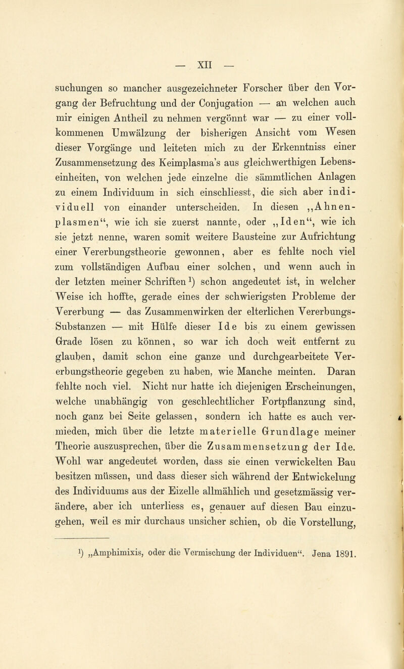 — XII — suchungen so mancher ausgezeichneter Forscher über den Vor¬ gang der Befruchtung und der Conjugation — aii welchen auch mir einigen Antheil zu nehmen vergönnt war — zu einer voll¬ kommenen Umwälzung der bisherigen Ansicht vom Wesen dieser Vorgänge und leiteten mich zu der Erkenntniss einer Zusammensetzung des Keimplasma's aus gleichwerthigen Lebens¬ einheiten, von welchen jede einzelne die sämmtlichen Anlagen zu einem Individuum in sich einschliesst, die sich aber indi¬ viduell von einander unterscheiden. In diesen ,,Ahnen¬ plasmen, wie ich sie zuerst nannte, oder ,,Iden, wie ich sie jetzt nenne, waren somit weitere Bausteine zur Aufrichtung einer Vererbungstheorie gewonnen, aber es fehlte noch viel zum vollständigen Aufbau einer solchen, und wenn auch in der letzten meiner Schriften schon angedeutet ist, in welcher Weise ich hoffte, gerade eines der schwierigsten Probleme der Vererbung — das Zusammenwirken der elterlichen Vererbungs- Substanzen — mit Hülfe dieser Id e bis zu einem gewissen Grade lösen zu können, so war ich doch weit entfernt zu glauben, damit schon eine ganze und durchgearbeitete Ver¬ erbungstheorie gegeben zu haben, wie Manche meinten. Daran fehlte noch viel. Nicht nur hatte ich diejenigen Erscheinungen, welche unabhängig von geschlechtlicher Fortpflanzung sind, noch ganz bei Seite gelassen, sondern ich hatte es auch ver¬ mieden, mich über die letzte materielle Grundlage meiner Theorie auszusprechen, über die Zusammensetzung der Ide. Wohl war angedeutet worden, dass sie einen verwickelten Bau besitzen müssen, und dass dieser sich während der Entwicklung des Individuums aus der Eizelle allmählich und gesetzmässig ver¬ ändere, aber ich unterliess es, genauer auf diesen Bau einzu¬ gehen, weil es mir durchaus unsicher schien, ob die Vorstellung, 1) „Amphimixis, oder die Vermischung der Individuen. Jena 1891.