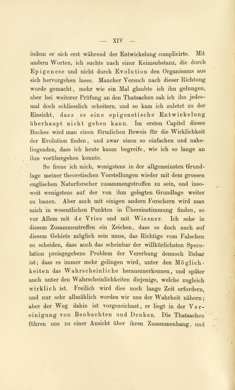 — XIV - indem er sich erst während der Entwickelung complicirte. Mit andern Worten, ich suchte nach einer Keimsubstanz, die durch Epigenese und nicht durch Evolution den Organismus aus sich hervorgehen lasse. Mancher Versuch nach dieser Richtung wurde gemacht, mehr wie ein Mal glaubte ich ihn gelungen, aber bei weiterer Prüfung an den Thatsachen sah ich ihn jedes¬ mal doch schliesslich scheitern, und so kam ich zuletzt zu der Einsicht, dass es eine epigenetische Entwickelung überhaupt nicht geben kann. Im ersten Capitel dieses Buches wird man einen förmlichen Beweis für die W^irklichkeit . der Evolution finden, und zwar einen so einfachen und nahe¬ liegenden, dass ich heute kaum begreife, wie ich so lange an ihm vorübergehen konnte. .  So freue ich mich, wenigstens in der allgemeinsten Grund¬ lage meiner theoretischen Vorstellungen wieder mit dem grossen englischen Naturforscher zusammengetroffen zu sein, und inso¬ weit wenigstens auf der von ihm gelegten Grundlage weiter zu bauen. Aber auch mit einigen andern Forschern wird man mich in wesentlichen Punkten in Übereinstimmung finden, so vor Allem mit de Vries und mit Wiesner. Ich sehe in diesem Zusammentreffen ein Zeichen, dass es doch auch auf diesem Gebiete möglich sein muss, das Richtige vom Falschen zu scheiden, dass auch das scheinbar der willkürlichsten Specu¬ lation preisgegebene Problem der Vererbung dennoch lösbar ist; dass es immer mehr gelingen wird, unter den Möglich¬ keiten das Wahrscheinliche herauszuerkennen, und später auch unter den Wahrscheinlichkeiten diejenige, welche zugleich wirklich ist. Freilich wird dies noch lange Zeit erfordern, und nur sehr allmählich werden wir uns der Wahrheit nähern; aber der Weg dahin ist vorgezeichnet, er liegt in der Ver¬ einigung von Beobachten und Denken. Die Thatsachen' führen uns zu einer Ansicht über ihren Zusammenhang, und
