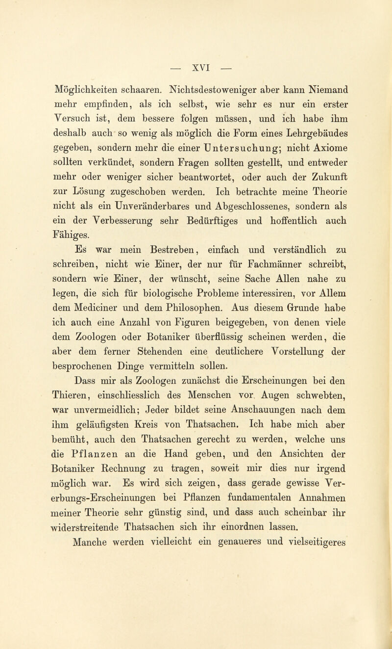 — XVI — Möglichkeiten schaaren. Nichtsdestoweniger aber kann Niemand mehr empfinden, als ich seihst, wie sehr es nur ein erster Versuch ist, dem bessere folgen müssen, und ich habe ihm deshalb auch so wenig als möglich die Form eines Lehrgebäudes gegeben, sondern mehr die einer Untersuchung; nicht Axiome sollten verkündet, sondern Fragen sollten gestellt, und entweder mehr oder weniger sicher beantwortet, oder auch der Zukunft zur Lösung zugeschoben werden. Ich betrachte meine Theorie nicht als ein Unveränderbares und Abgeschlossenes, sondern als ein der Verbesserung sehr Bedürftiges und hoffentlich auch Fähiges. Es war mein Bestreben, einfach und verständlich zu schreiben, nicht wie Einer, der nur für Fachmänner schreibt, sondern wie Einer, der wünscht, seine Sache Allen nahe zu legen, die sich für biologische Probleme interessiren, vor Allem dem Mediciner und dem Philosophen. Aus diesem Grunde habe ich auch eine Anzahl von Figuren beigegeben, von denen viele dem Zoologen oder Botaniker überflüssig scheinen werden, die aber dem ferner Stehenden eine deutlichere Vorstellung der besprochenen Dinge vermitteln sollen. Dass mir als Zoologen zunächst die Erscheinungen bei den Thieren, einschliesslich des Menschen vor. Augen schwebten, war unvermeidlich; Jeder bildet seine Anschauungen nach dem ihm geläufigsten Kreis von Thatsachen. Ich habe mich aber bemüht, auch den Thatsachen gerecht zu werden, welche uns die Pflanzen an die Hand geben, und den Ansichten der Botaniker Rechnung zu tragen, soweit mir dies nur irgend möglich war. Es wird sich zeigen, dass gerade gewisse Ver¬ erbungs-Erscheinungen bei Pflanzen fundamentalen Annahmen meiner Theorie sehr günstig sind, und dass auch scheinbar ihr widerstreitende Thatsachen sich ihr einordnen lassen. Manche werden vielleicht ein genaueres und vielseitigeres