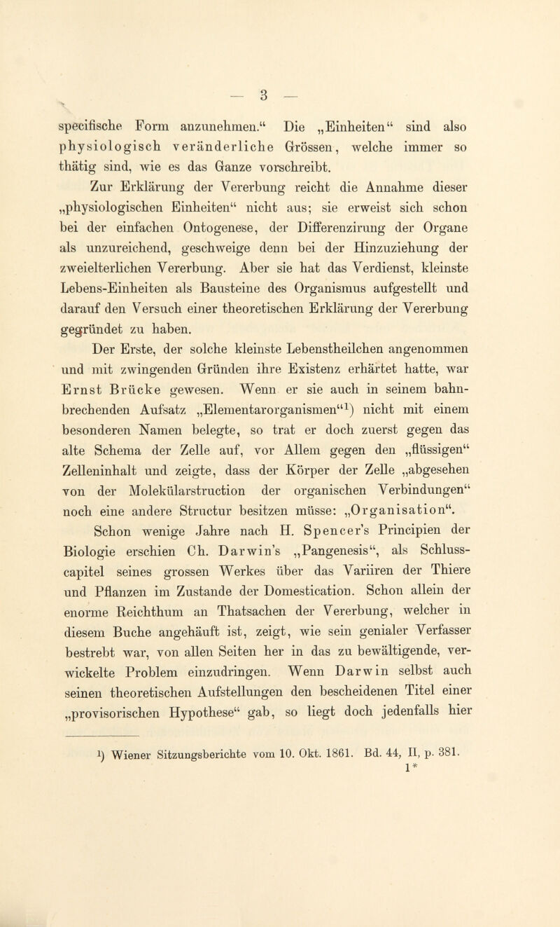 specifische Form anzunehmen. Die „Einheiten sind also physiologisch veränderliche Grössen, welche immer so thätig sind, wie es das Ganze vorschreibt. Zur Erklärung der Vererbung reicht die Annahme dieser „physiologischen Einheiten nicht aus; sie erweist sich schon bei der einfachen Ontogenese, der Differenzirung der Organe als unzureichend, geschweige denn bei der Hinzuziehung der zweielterlichen Vererbung. Aber sie hat das Verdienst, kleinste Lebens-Einheiten als Bausteine des Organismus aufgestellt und darauf den Versuch einer theoretischen Erklärung der Vererbung gegründet zu haben. Der Erste, der solche kleinste Lebenstheilchen angenommen und mit zwingenden Gründen ihre Existenz erhärtet hatte, war Ernst Brücke gewesen. Wenn er sie auch in seinem bahn¬ brechenden Aufsatz „ElementarOrganismen^) nicht mit einem besonderen Namen belegte, so trat er doch zuerst gegen das alte Schema der Zelle auf, vor Allem gegen den „flüssigen ZeUeninhalt und zeigte, dass der Körper der Zelle „abgesehen von der Molekülarstruction der organischen Verbindungen noch eine andere Structur besitzen müsse; „Organisation. Schon wenige Jahre nach H. Spencer's Principien der Biologie erschien Ch. Darwins „Pangenesis, als Schluss- capitel seines grossen Werkes über das Variiren der Thiere und Pflanzen im Zustande der Domestication. Schon allein der enorme Reichthum an Thatsachen der Vererbung, welcher in diesem Buche angehäuft ist, zeigt, wie sein genialer Verfasser bestrebt war, von allen Seiten her in das zu bewältigende, ver¬ wickelte Problem einzudringen. Wenn Darwin selbst auch seinen theoretischen Aufstellungen den bescheidenen Titel einer „provisorischen Hypothese gab, so liegt doch jedenfalls hier 1) Wiener Sitzungsberichte vom 10. Okt. 1861. Bd. 44, II, p. 381.