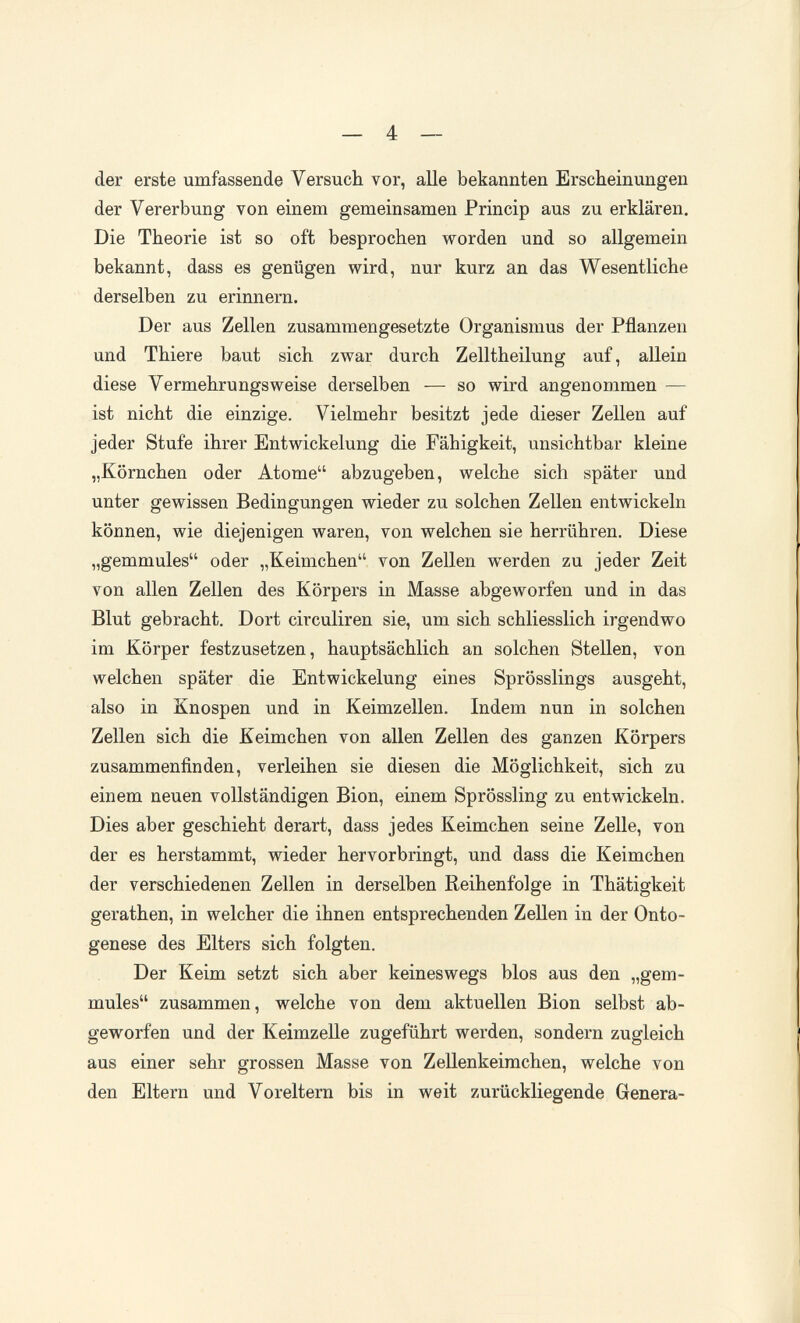 _ 4 — der erste umfassende Versuch vor, alle bekannten Erscheinungen der Vererbung von einem gemeinsamen Princip aus zu erklären. Die Theorie ist so oft besprochen worden und so allgemein bekannt, dass es genügen wird, nur kurz an das Wesentliche derselben zu erinnern. Der aus Zellen zusammengesetzte Organismus der Pflanzen und Thiere baut sich zwar durch Zelltheilung auf, allein diese Vermehrungsweise derselben — so wird angenommen — ist nicht die einzige. Vielmehr besitzt jede dieser Zellen auf jeder Stufe ihrer Entwickelung die Fähigkeit, unsichtbar kleine „Körnchen oder Atome abzugeben, welche sich später und unter gewissen Bedingungen wieder zu solchen Zellen entwickeln können, wie diejenigen waren, von welchen sie herrühren. Diese „gemmules oder „Keimchen von Zellen werden zu jeder Zeit von allen Zellen des Körpers in Masse abgeworfen und in das Blut gebracht. Dort circuliren sie, um sich schliesslich irgendwo im Körper festzusetzen, hauptsächlich an solchen Stellen, von welchen später die Entwickelung eines Sprösslings ausgeht, also in Knospen und in Keimzellen. Indem nun in solchen Zellen sich die Keimchen von allen Zellen des ganzen Körpers zusammenfinden, verleihen sie diesen die Möglichkeit, sich zu einem neuen vollständigen Bion, einem Sprössling zu entwickeln. Dies aber geschieht derart, dass jedes Keimchen seine Zelle, von der es herstammt, wieder hervorbringt, und dass die Keimchen der verschiedenen Zellen in derselben Reihenfolge in Thätigkeit gerathen, in welcher die ihnen entsprechenden Zellen in der Onto¬ genese des Elters sich folgten. Der Keim setzt sich aber keineswegs blos aus den „gem¬ mules zusammen, welche von dem aktuellen Bion selbst ab¬ geworfen und der Keimzelle zugeführt werden, sondern zugleich aus einer sehr grossen Masse von ZeUenkeimchen, welche von den Eltern und Voreltern bis in weit zurückliegende Genera-