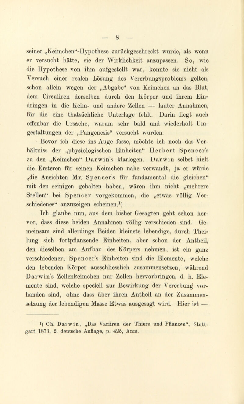 — 8 — seiner „Keimchen-Hypothese zurückgeschreckt wurde, als wenn er versucht hätte, sie der Wirklichkeit anzupassen. So, wie die Hypothese von ihm aufgestellt war, konnte sie nicht als Versuch einer realen Lösung des Vererbungsproblems gelten, schon allein wegen der „Abgabe von Keimchen an das Blut, dem Circuliren derselben durch den Körper und ihrem Ein¬ dringen in die Keim- und andere Zellen — lauter Annahmen, für die eine thatsächliche Unterlage fehlt. Darin liegt auch offenbar die Ursache, warum sehr bald und wiederholt Um¬ gestaltungen der „Pangenesis versucht wurden. Bevor ich diese ins Auge fasse, möchte ich noch das Ver- hältniss der „physiologischen Einheiten Herbert Spencers zu den „Keimchen Darwins klarlegen. Darwin selbst hielt die Ersteren für seinen Keimchen nahe verwandt, ja er würde „die Ansichten Mr. Spencer's für fundamental die gleichen mit den seinigen gehalten haben, wären ihm nicht „mehrere Stellen bei Spencer vorgekommen, die „etwas völlig Ver¬ schiedenes anzuzeigen scheinen.i) Ich glaube nun, aus dem bisher Gesagten geht schon her¬ vor, dass diese beiden Annahmen völlig verschieden sind. Ge¬ meinsam sind allerdings Beiden kleinste lebendige, durch Thei- lung sich fortpflanzende Einheiten, aber schon der Antheil, den dieselben am Aufbau des Körpers nehmen, ist ein ganz verschiedener; Spencers Einheiten sind die Elemente, welche den lebenden Körper ausschliesslich zusammensetzen, während Darwin's Zellenkeimchen nur Zellen hervorbringen, d. h. Ele¬ mente sind, welche speciell zur Bewirkung der Vererbung vor¬ handen sind, ohne dass über ihren Antheil an der Zusammen¬ setzung der lebendigen Masse Etwas ausgesagt wird. Hier ist — 1) Ch. Darwin, ,,Das Variiren der Thiere und Pflanzen, Stutt¬ gart 1873, 2. deutsche Auflage, p. 425, Anm.