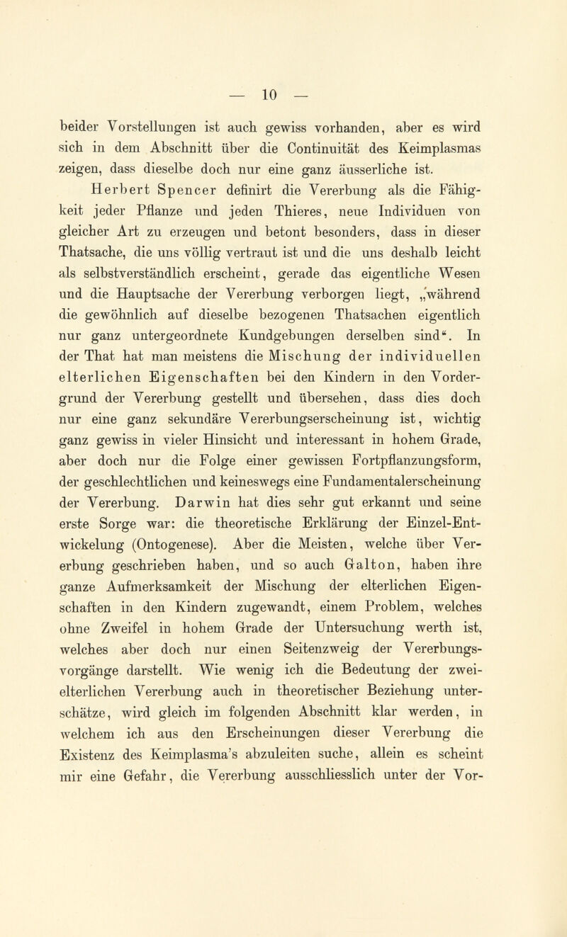 — 10 — beider Vorstellungen ist auch gewiss vorhanden, aber es wird sich in dem Abschnitt über die Continuität des Keimplasmas zeigen, dass dieselbe doch nur eine ganz äusserliche ist. Herbert Spencer definirt die Vererbung als die Fähig¬ keit jeder Pflanze und jeden Thieres, neue Individuen von gleicher Art zu erzeugen und betont besonders, dass in dieser Thatsache, die uns völlig vertraut ist und die uns deshalb leicht als selbstverständlich erscheint, gerade das eigentliche Wesen und die Hauptsache der Vererbung verborgen liegt, „während die gewöhnlich auf dieselbe bezogenen Thatsachen eigentlich nur ganz untergeordnete Kundgebungen derselben sind. In der That hat man meistens die Mischung der individuellen elterlichen Eigenschaften bei den Kindern in den Vorder¬ grund der Vererbung gestellt und übersehen, dass dies doch nur eine ganz sekundäre Vererbungserscheinung ist, wichtig ganz gewiss in vieler Hinsicht und interessant in hohem Grade, aber doch nur die Folge einer gewissen Fortpflanzungsform, der geschlechtlichen und keineswegs eine Fundamentalerscheinung der Vererbung. Darwin hat dies sehr gut erkannt und seine erste Sorge war: die theoretische Erklärung der Einzel-Ent- wickelung (Ontogenese). Aber die Meisten, welche über Ver¬ erbung geschrieben haben, und so auch Galton, haben ihre ganze Aufmerksamkeit der Mischung der elterlichen Eigen¬ schaften in den Kindern zugewandt, einem Problem, welches ohne Zweifel in hohem Grade der Untersuchung werth ist, welches aber doch nur einen Seitenzweig der Vererbungs¬ vorgänge darstellt. Wie wenig ich die Bedeutung der zwei¬ elterlichen Vererbung auch in theoretischer Beziehung unter¬ schätze, wird gleich im folgenden Abschnitt klar werden, in welchem ich aus den Erscheinungen dieser Vererbung die Existenz des Keimplasma's abzuleiten suche, allein es scheint mir eine Gefahr, die Vererbung ausschliesslich unter der Vor-