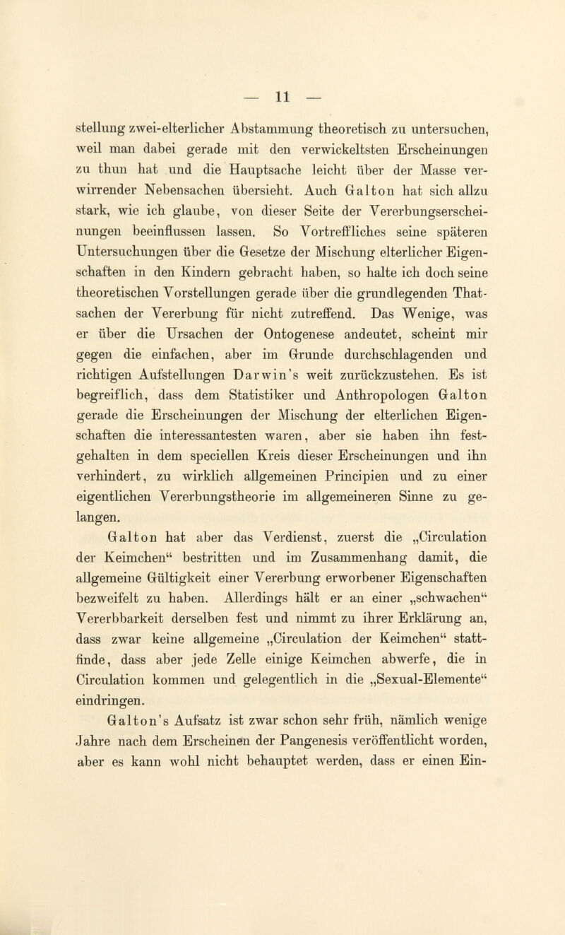— 11 — Stellung zwei-elterlicher Abstammung theoretisch zu untersuchen, weil man dabei gerade mit den verwickeltsten Erscheinungen zu thun hat und die Hauptsache leicht über der Masse ver¬ wirrender Nebensachen übersieht. Auch Galton hat sich allzu stark, wie ich glaube, von dieser Seite der Vererbungserschei¬ nungen beeinflussen lassen. So Vortreffliches seine späteren Untersuchungen über die Gesetze der Mischung elterlicher Eigen¬ schaften in den Kindern gebracht haben, so halte ich doch seine theoretischen Vorstellungen gerade über die grundlegenden That- sachen der Vererbung für nicht zutreffend. Das Wenige, was er über die Ursachen der Ontogenese andeutet, scheint mir gegen die einfachen, aber im Grunde durchschlagenden und richtigen Aufstellungen Darwin's weit zurückzustehen. Es ist begreiflich, dass dem Statistiker und Anthropologen Galton gerade die Erscheinungen der Mischung der elterlichen Eigen¬ schaften die interessantesten waren, aber sie haben ihn fest¬ gehalten in dem speciellen Kreis dieser Erscheinungen und ihn verhindert, zu wirklich allgemeinen Principien und zu einer eigentlichen Vererbungstheorie im allgemeineren Sinne zu ge¬ langen. Galton hat aber das Verdienst, zuerst die „Circulation der Keimchen bestritten und im Zusammenhang damit, die aHgemeine Gültigkeit einer Vererbung erworbener Eigenschaften bezweifelt zu haben. Allerdings hält er an einer „schwachen Vererbbarkeit derselben fest und nimmt zu ihrer Erklärung an, dass zwar keine allgemeine „Circulation der Keimchen statt¬ finde, dass aber jede Zelle einige Keimchen abwerfe, die in Circulation kommen und gelegentlich in die „Sexual-Elemente eindringen. G alt on's Aufsatz ist zwar schon sehr früh, nämlich wenige Jahre nach dem Erscheinen der Pangenesis veröffentlicht worden, aber es kann wohl nicht behauptet werden, dass er einen Ein-