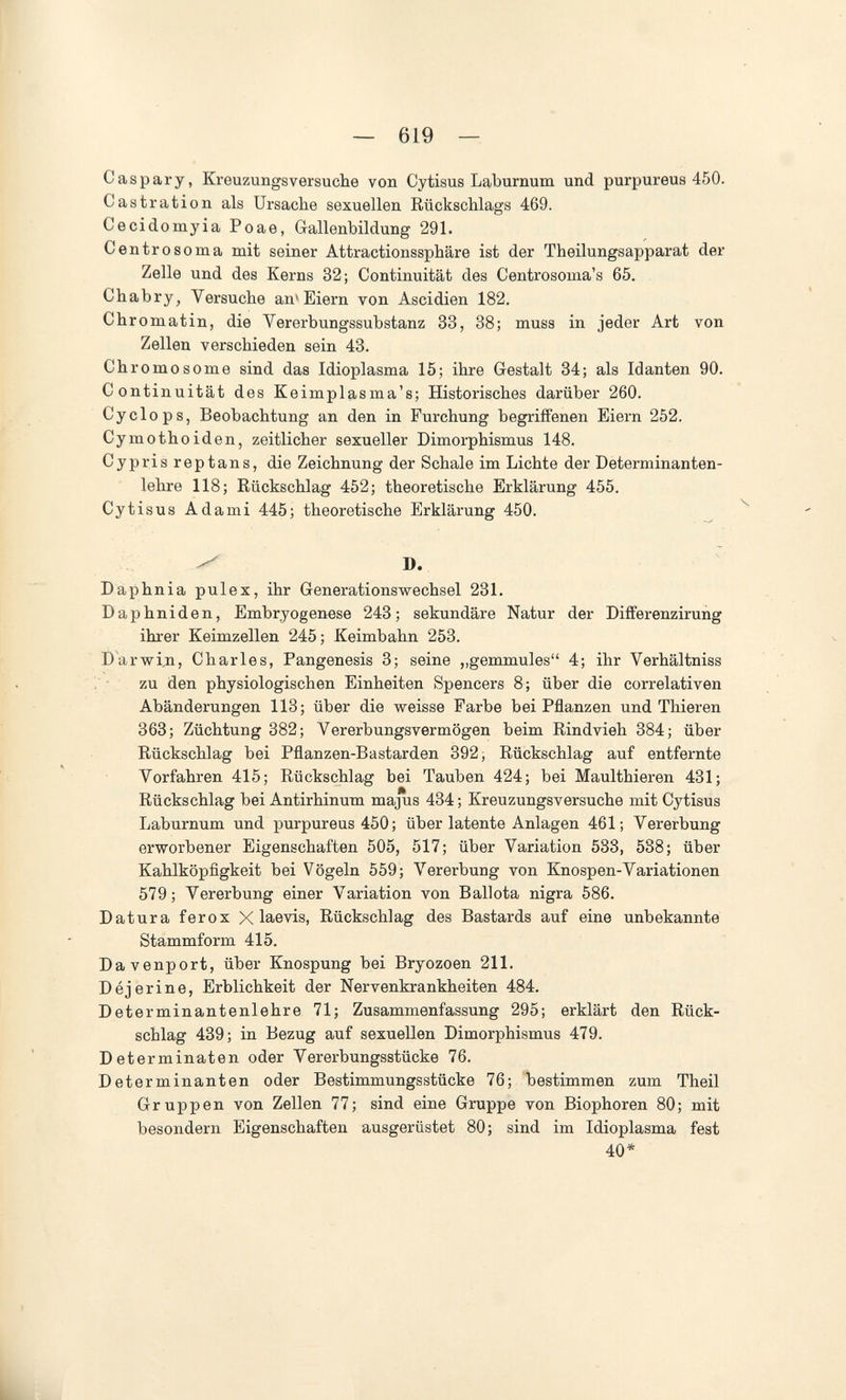 — 619 — С as рагу, Kreuzungsversuche von Cytisus Laburnum und purpureus 450. Castration als Ursache sexuellen Rückschlags 469. Cecidomyia Poae, Gallenbildung 291. Centrosoma mit seiner Attractionssphäre ist der Theilungsapparat der Zelle und des Kerns 32; Continuität des Centrosoma's 65. Chabry, Versuche an'Eiern von Ascidien 182. Chromatin, die Vererbungssubstanz 33, 38; muss in jeder Art von Zellen verschieden sein 43. Chromos ome sind das Idioplasma 15; ihre Gestalt 34; als Idanten 90. Continuität des Keimplasma's; Historisches darüber 260. Cyclops, Beobachtung an den in Furchung begriffenen Eiern 252. Cymothoiden, zeitlicher sexueller Dimorphismus 148. Cypris reptans, die Zeichnung der Schale im Lichte der Determinanten¬ lehre 118; Rückschlag 452; theoretische Erklärung 455. Cytisus Adami 445; theoretische Erklärung 450. ^ ^ B. Daphnia pulex, ihr Generationswechsel 231. Daphniden, Embryogenese 243; sekundäre Natur der Differenzirung ihi'er Keimzellen 245; Keimbahn 253. Darwin, Charles, Pangenesis 3; seine „gemmules 4; ihr Verhältniss • zu den physiologischen Einheiten Spencers 8; über die correlativen Abänderungen 113; über die weisse Farbe bei Pflanzen und Thieren 363; Züchtung 382; Vererbungsvermögen beim Rindvieh 384; über Rückschlag bei Pflanzen-Bastarden 392; Rückschlag auf entfernte Vorfahren 415; Rückschlag bei Tauben 424; bei Maulthieren 431; Rückschlag bei Antirhinum majus 434 ; Kreuzungsversuche mit Cytisus Laburnum und purpureus 450 ; über latente Anlagen 461; Vererbung erworbener Eigenschaften 505, 517; über Variation 533, 538; über Kahlköpfigkeit bei Vögeln 559; Vererbung von Knospen-Variationen 579; Vererbung einer Variation von Ballota nigra 586. Datura ferox X laevis, Rückschlag des Bastards auf eine unbekannte Stammform 415. Davenport, über Knospung bei Bryozoen 211. Déjerine, Erblichkeit der Nervenkrankheiten 484. Determinantenlehre 71; Zusammenfassung 295; erklärt den Rück¬ schlag 439; in Bezug auf sexuellen Dimorphismus 479. Determinaten oder Vererbungsstücke 76. Determinanten oder Bestimmungsstücke 76; bestimmen zum Theil Gruppen von Zellen 77; sind eine Gruppe von Biophoren 80; mit besondern Eigenschaften ausgerüstet 80; sind im Idioplasma fest 40*