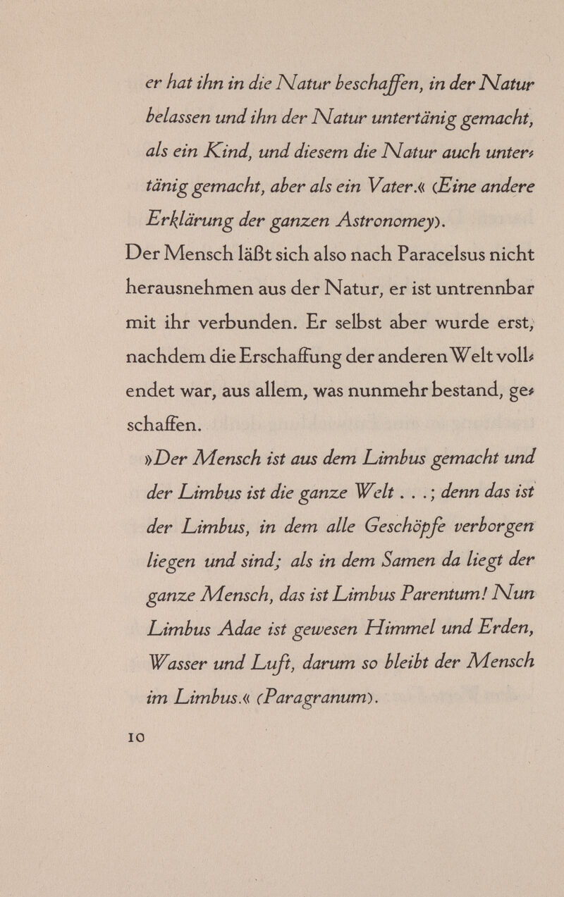 ISlun in solcher Gestalt ist ausgezogen aus allen Kreaturen, allen Elementen, allen Gestirnen im Himmel und Erden, von allen Eigenschaß ten, Wesen, Art, ISlatur, Wandel etc., daß der Aiensch die kleine Welt ist, das ist Ä/likrokpsf mos: aus der Ursachen, daß er die ganze Welt ist, in dem, daß er ist ein Auszug aus allen Sternen, aus allen Planeten, allen Elementen, aus der Erden und allen Firmamenten. In ihm sind die Eigenschaßten der ganzen Welt gef blieben . . also hat Gott sein Wunderwerke noch größer gemacht, und den Adenschen in ein Kompositio gebracht aller Elementen und Sidera, also, daß er der Himmel selbst ist, selbst die Elementen und selbst in der ISlatur der ganzen Welt in einem kleinen Körper bet griffen und verborgen.« {Astronomia magna, eine andere Erklärung der ganzen Astrono* теу.)