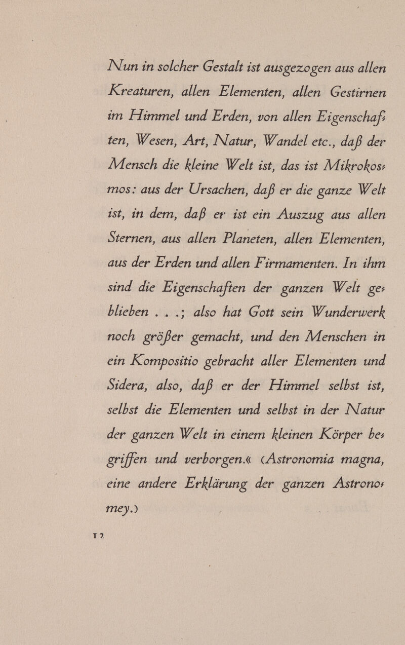 ^ Form bereits da sei, sondern allein in vollkpm'r mener Form wächst sie auf und wird perfekt Л Alles ist in dem Limbus inbegriffen, mit Aus# nähme des »Spiritus Vitae«. Dieser ist selbstän# dig und der eigentliche Plan und Impuls zugleich, der dafür verantwortlich gemacht wird, daß aus dem gestaltlosen Limbus difieren# zierte Lebewesen entstehen, Wir müssen also in diesem Zusammenhange annehmen, daß Para# celsus an das Vorhandensein eines unstofflichen Bauplanes glaubte, der jedem Geschöpf seinen Entstehungsweg vorschreibt. Es besteht nach seiner Ansicht ein gesetzmäßiger einheitlicher Zusammenhang zwischen der großenWelt, dem Himmel, und der kleinen Welt, dem Menschen und allen irdischen Erscheinungen. Nicht nur rein morphologisch ist eines das Abbild des an# deren, sondern auch die Vernunft im Menschen bildet eine Einheit oder ein Zusammenwirken 14