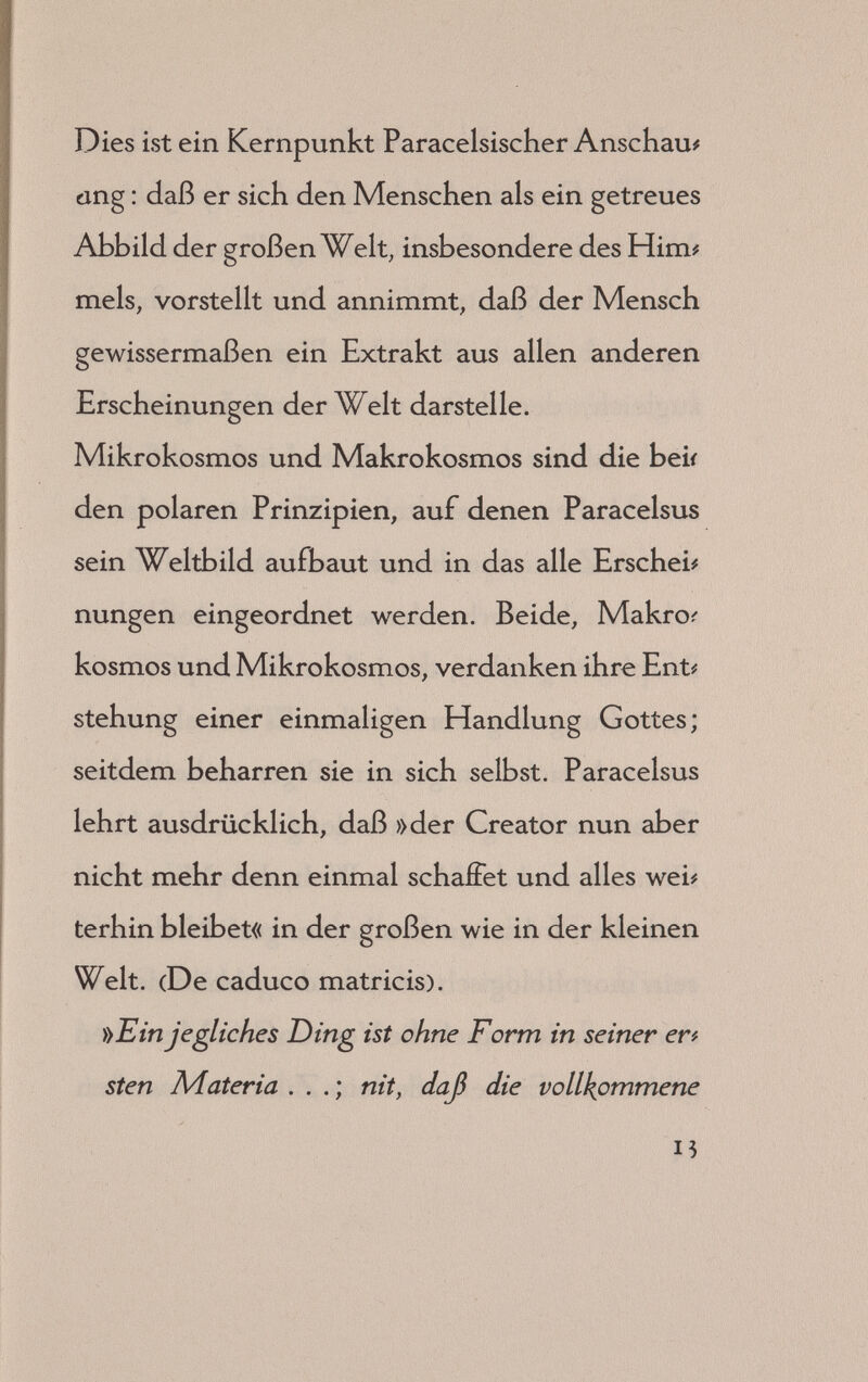 mit der gestaltenden Kraft und formenden Ener# gie der Natur. Der unsterbliche und unstoffliche Geist in der Natur wirkt in ihren größten und kleinsten Schöpfungen. Verschiedenartig sind die Wechselwirkungen. Der Mensch ist der Natur unterworfen und muß ihren Gesetzen gehorchen ; zugleich ist er ihr Herr und Meister und zwingt sie kraft sei# nes freien Willens und seiner planenden Ver# nunft, sich ihm zu beugen. Die Welt des Paracelsus ist ein gewaltiger Or# ganismus,,ein Wesen, eine »Kreatur«, wie er es bezeichnet. Ein Mysterium Magnum nennt er den unstofí# liehen Bauplan, den unsterblichen Geist in der Natur. In ihm sind alle Dinge der Welt in ih# rer Gestaltungsmöglichkeit enthalten. Dieses Mysterium Magnum sind die großen Bau# und Arbeitspläne, die noch ihrer Verwirklichung ly