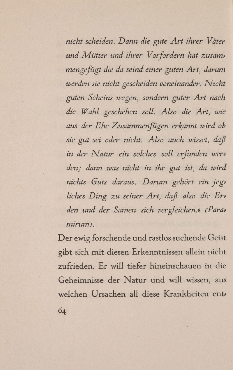 nicht scheiden. Dann die gute Art ihrer Väter und Adütter und ihrer Vorfordern hat zusamt mengefügt die da seind einer guten Art, darum werden sie nicht gescheiden voneinander. JSlicht guten Scheins wegen, sondern guter Art nach die Wahl geschehen soll. Also die Art, wie aus der Ehe Zusammerfügen erkannt wird ob sie gut sei oder nicht. Also auch wisset, daß in der JSlatur ein solches soll erfunden wer^^ den; dann was nicht in ihr gut ist, da wird nichts Guts daraus. Darum gehört ein jegf liches Ding zu seiner Art, daß also die Ert den und der Samen sich vergleichen.« (Parat mirum). Der ewig forschende und rastlos suchende Geist gibt sich mit diesen Erkenntnissen allein nicht zufrieden. Er will tiefer hineinschauen in die Geheimnisse der Natur und will wissen, aus welchen Ursachen all diese Krankheiten ent# 64