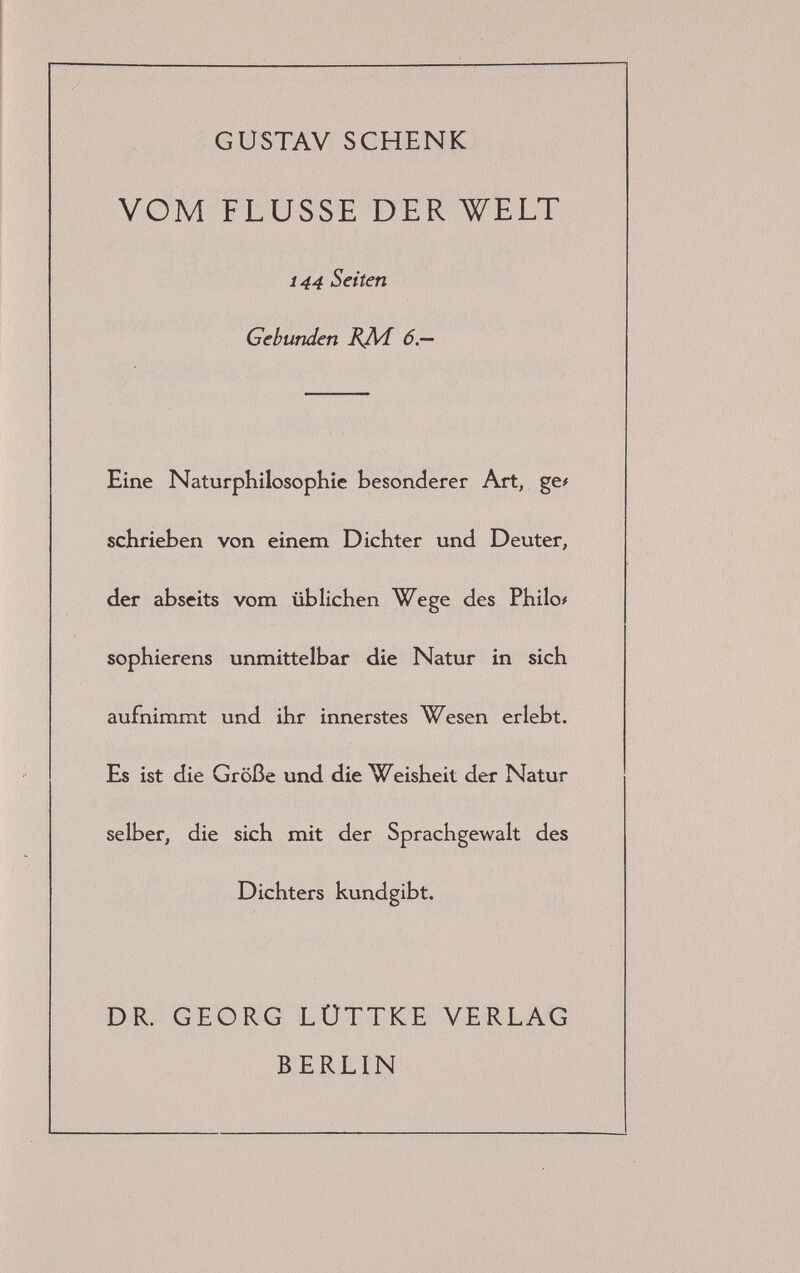 GUSTAV SCHENK VOM FLUSSE DER WELT 144 Seiten Gebunden BJVi 6,— Eine Naturphilosophie besonderer Art, ge# schrieben von einem Dichter und Deuter, der abseits vom üblichen Wege des Philo# sophierens unmittelbar die Natur in sich aufnimmt und ihr innerstes Wesen erlebt. Es ist die Größe und die Weisheit der Natur selber, die sich mit der Sprachgewalt des Dichters kundgibt. DR. GEORG LÜTTKE VERLAG BERLIN