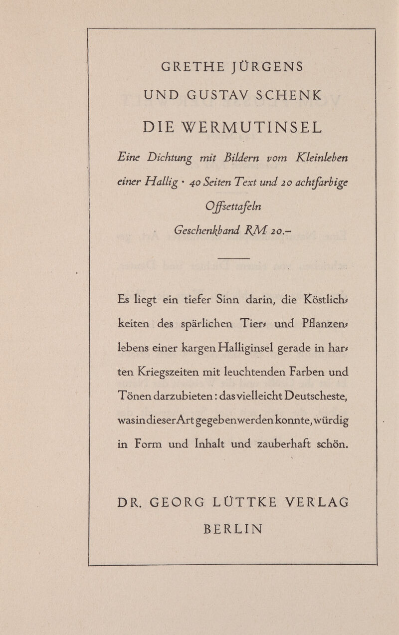 GRETHE JÜRGENS UND GUSTAV SCHENK DIE WERMUTINSEL Eine Dichtung mit Bildern vom Kleinleben einer Hallig • 40 Seiten Text und 20 achtfarbige Offsettafeln , ' Geschenkband BJ\/120.— Es liegt ein tiefer Sinn darin, die Köstliche keiten des spärlichen Tier# und Pflanzen? lebens einer kargen Halliginsel gerade in har# ten Kriegszeiten mit leuchtenden Farben und Tönen darzubieten : das vielleicht Deutscheste, was in dieser Art gegeb en werden konnte, würdig in Form und Inhalt und zauberhaft schön. DR. GEORG LÜTTKE VERLAG BERLIN