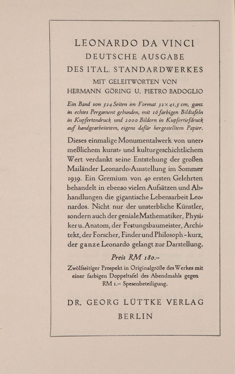 LEONARDO DA VINCI DEUTSCHE AUSGABE DES ITAL. STANDARDWERKES MIT GELEITWORTEN VON HERMANN GÖRING U. PIETRO BADOGLIO Ein Band von j 24 Seiten im Format ßix 4t,j; cm, ganz in echtes Pergament gebunden, mit 16farbigen Bildtafeln in Kupfertondruck und 2000 Bildern in Kupfertiefdruck auf handgearbeitetem, eigens dafür hergestelltem Papier. Dieses einmalige Monumentalwerk von uner* meßlichem kunst# und kulturgeschichtlichem Wert verdankt seine Entstehung der großen Mailänder Leonardo^Ausstellung im Sommer 1959. Ein Gremium von 40 ersten Gelehrten behandelt in ebenso vielen Aufsätzen und Ab# handlungen die gigantische Lebensarbeit Leo# nardos. Nicht nur der unsterbliche Künstler, sondern auch der geniale Mathematiker, Physi# kerU.Anatom, der Festungsbaumeister, Archi# tekt, der Forscher, Finder und Philosoph - kurz, der ganze Leonardo gelangt zur Darstellung. Preis KJM[ 180.- Zwölfseitiger Prospekt in Originalgröße des Werkes mit einer farbigen Doppeltafel des Abendmahls gegen RM I.— Spesenbeteiligung. DR. GEORG LÜTTKE VERLAG BERLIN