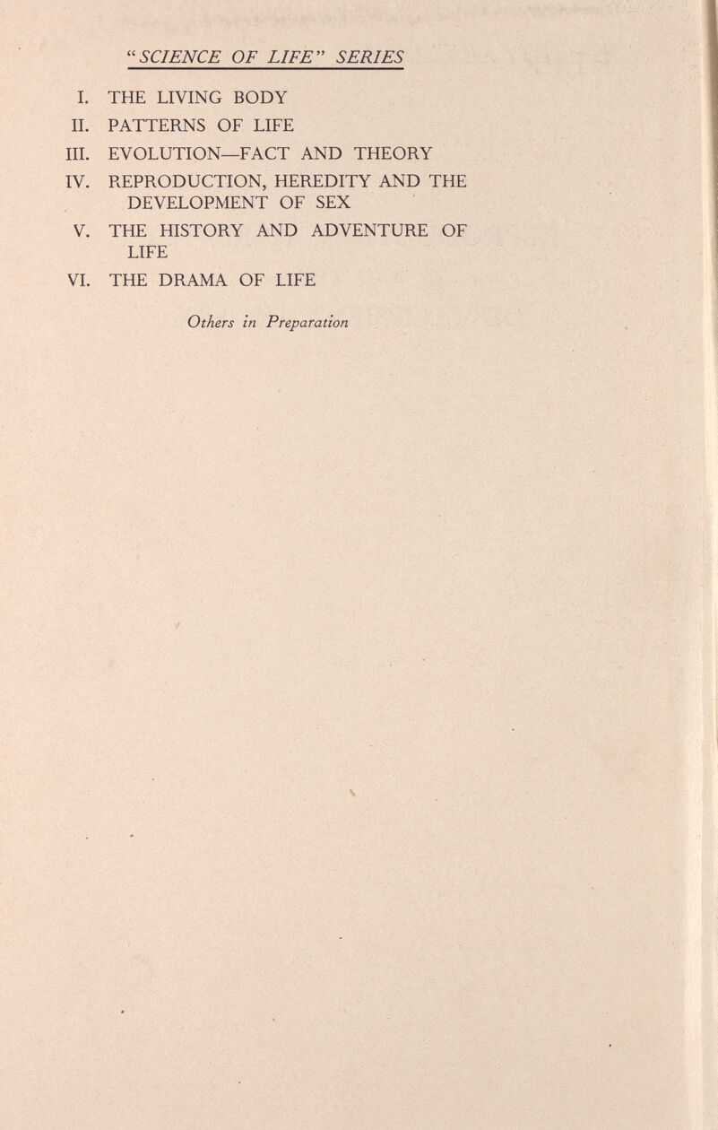 SCIENCE OF LIFE SERIES I. THE LIVING BODY II. PATTERNS OF LIFE III. EVOLUTION—FACT AND THEORY IV. REPRODUCTION, HEREDITY AND THE DEVELOPMENT OF SEX V. THE HISTORY AND ADVENTURE OF LIFE VI. THE DRAMA OF LIFE Others in Preparation