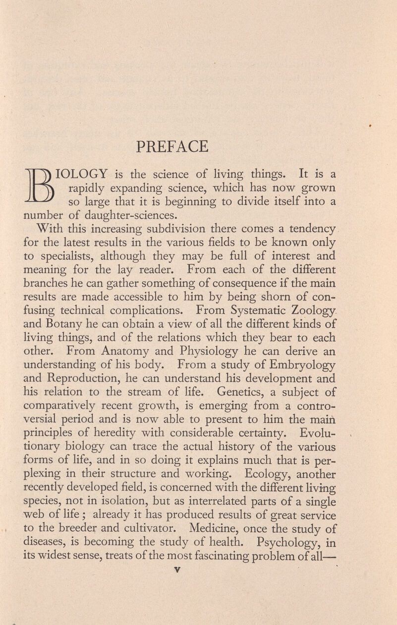 PREFACE IOLOGY is the science of living things. It is a rapidly expanding science, which has now grown so large that it is beginning to divide itself into a number of daughter-sciences. With this increasing subdivision there comes a tendency for the latest results in the various fields to be known only to specialists, although they may be full of interest and meaning for the lay reader. From each of the different branches he can gather something of consequence if the main results are made accessible to him by being shorn of con fusing technical complications. From Systematic Zoology and Botany he can obtain a view of all the different kinds of living things, and of the relations which they bear to each other. From Anatomy and Physiology he can derive an understanding of his body. From a study of Embryology and Reproduction, he can understand his development and his relation to the stream of life. Genetics, a subject of comparatively recent growth, is emerging from a contro versial period and is now able to present to him the main principles of heredity with considerable certainty. Evolu tionary biology can trace the actual history of the various forms of life, and in so doing it explains much that is per plexing in their structure and working. Ecology, another recently developed field, is concerned with the different living species, not in isolation, but as interrelated parts of a single web of life ; already it has produced results of great service to the breeder and cultivator. Medicine, once the study of diseases, is becoming the study of health. Psychology, in its widest sense, treats of the most fascinating problem of all—