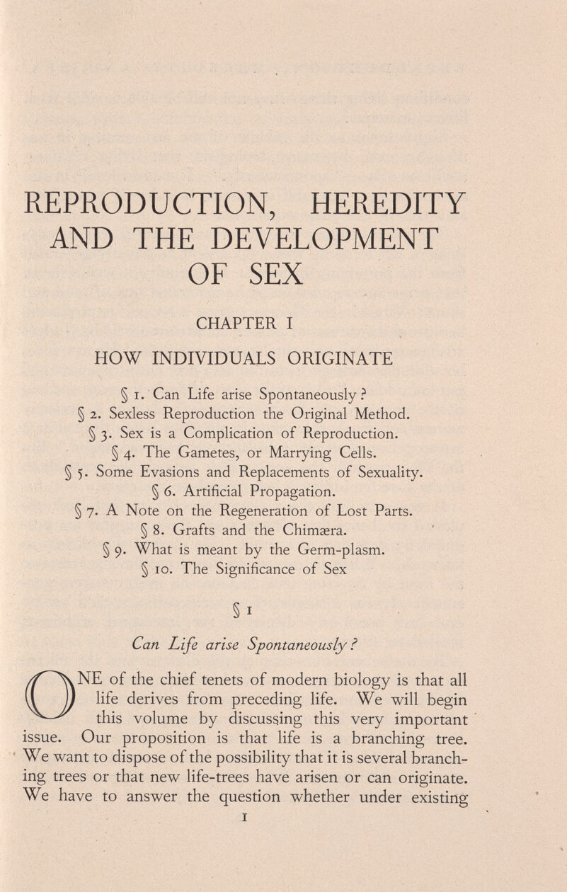 REPRODUCTION, HEREDITY AND THE DEVELOPMENT OF SEX CHAPTER I HOW INDIVIDUALS ORIGINATE § i. Can Life arise Spontaneously? § 2. Sexless Reproduction the Original Method. § 3. Sex is a Complication of Reproduction. § 4. The Gametes, or Marrying Cells. § 5. Some Evasions and Replacements of Sexuality. § 6. Artificial Propagation. § 7. A Note on the Regeneration of Lost Parts. § 8. Grafts and the Chimasra. § 9. What is meant by the Germ-plasm. § 10. The Significance of Sex §1 Can Life arise Spontaneously ? ONE of the chief tenets of modern biology is that all life derives from preceding life. We will begin this volume by discussing this very important issue. Our proposition is that life is a branching tree. We want to dispose of the possibility that it is several branch ing trees or that new life-trees have arisen or can originate. We have to answer the question whether under existing i