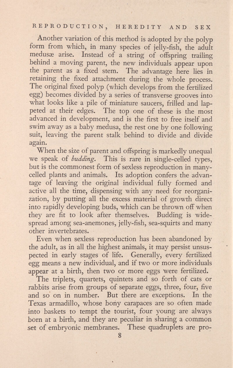 Another variation of this method is adopted by the polyp form from which, in many species of jelly-fish, the adult medusas arise. Instead of a string of offspring trailing behind a moving parent, the new individuals appear upon the parent as a fixed stem. The advantage here lies in retaining the fixed attachment during the whole process. The original fixed polyp (which develops from the fertilized egg) becomes divided by a series of transverse grooves into what looks like a pile of miniature saucers, frilled and lap- peted at their edges. The top one of these is the most advanced in development, and is the first to free itself and swim away as a baby medusa, the rest one by one following suit, leaving the parent stalk behind to divide and divide again. When the size of parent and offspring is markedly unequal we speak of budding. This is rare in single-celled types, but is the commonest form of sexless reproduction in many- celled plants and animals. Its adoption confers the advan tage of leaving the original individual fully formed and active all the time, dispensing with any need for reorgani zation, by putting all the excess material of growth direct into rapidly developing buds, which can be thrown off when they are fit to look after themselves. Budding is wide spread among sea-anemones, jelly-fish, sea-squirts and many other invertebrates. Even when sexless reproduction has been abandoned by the adult, as in all the highest animals, it may persist unsus pected in early stages of life. Generally, every fertilized egg means a new individual, and if two or more individuals appear at a birth, then two or more eggs were fertilized. The triplets, quartets, quintets and so forth of cats or rabbits arise from groups of separate eggs, three, four, five and so on in number. But there are exceptions. In the Texas armadillo, whose bony carapaces are so often made into baskets to tempt the tourist, four young are always born at a birth, and they are peculiar in sharing a common .set of embryonic membranes. These quadruplets are pro- 8