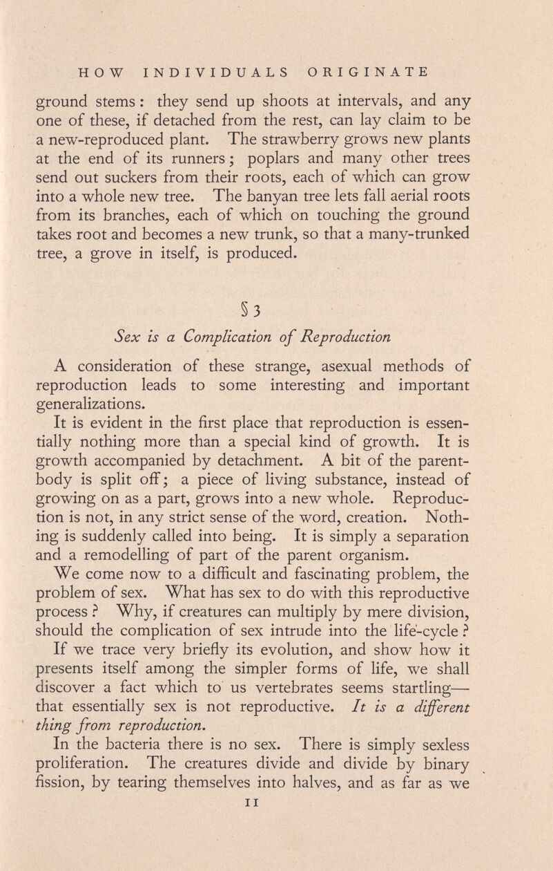 ground stems : they send up shoots at intervals, and any one of these, if detached from the rest, can lay claim to be a new-reproduced plant. The strawberry grows new plants at the end of its runners ; poplars and many other trees send out suckers from their roots, each of which can grow into a whole new tree. The banyan tree lets fall aerial roots from its branches, each of which on touching the ground takes root and becomes a new trunk, so that a many-trunked tree, a grove in itself, is produced. §3 Sex is a Complication of Reproduction A consideration of these strange, asexual methods of reproduction leads to some interesting and important generalizations. It is evident in the first place that reproduction is essen tially nothing more than a special kind of growth. It is growth accompanied by detachment. A bit of the parent- body is split off ; a piece of living substance, instead of growing on as a part, grows into a new whole. Reproduc tion is not, in any strict sense of the word, creation. Noth ing is suddenly called into being. It is simply a separation and a remodelling of part of the parent organism. We come now to a difficult and fascinating problem, the problem of sex. What has sex to do with this reproductive process ? Why, if creatures can multiply by mere division, should the complication of sex intrude into the life-cycle ? If we trace very briefly its evolution, and show how it presents itself among the simpler forms of life, we shall discover a fact which to us vertebrates seems startling— that essentially sex is not reproductive. It is a different thing from reproduction. In the bacteria there is no sex. There is simply sexless proliferation. The creatures divide and divide by binary fission, by tearing themselves into halves, and as far as we il