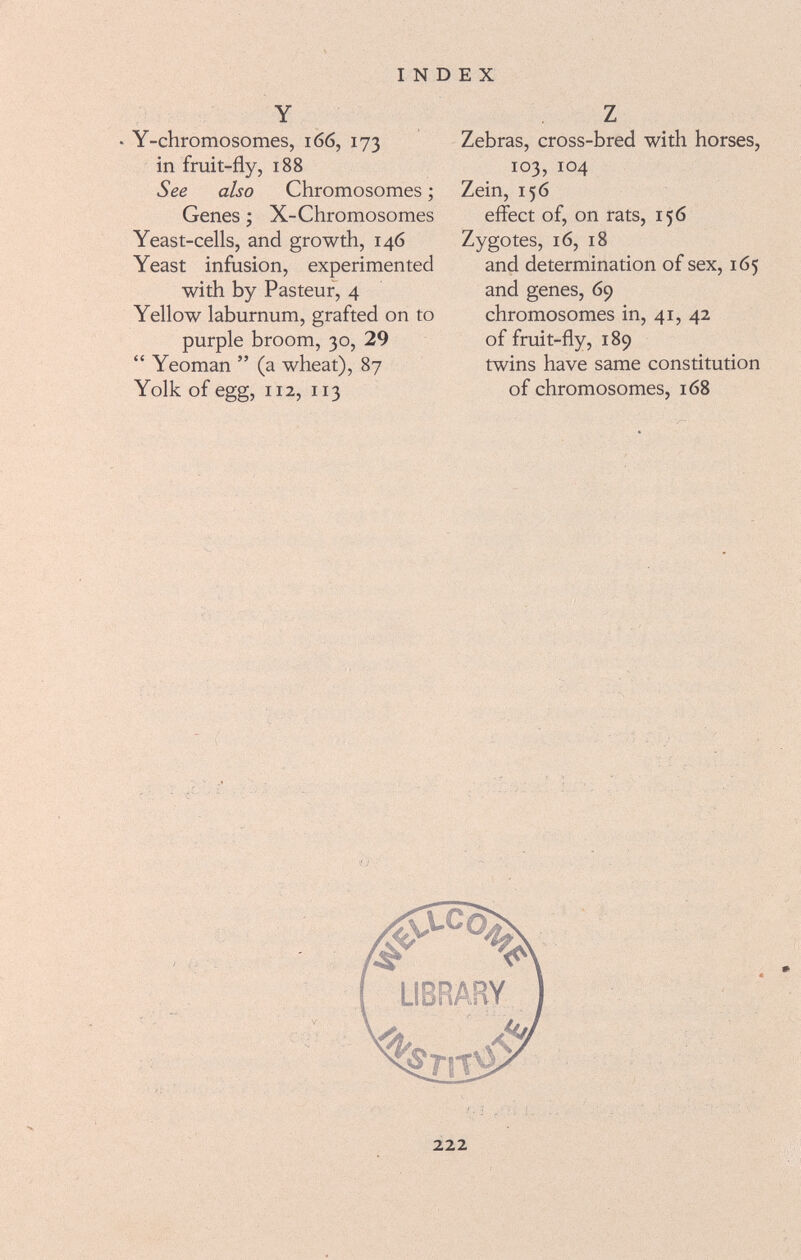 Y • Y-chromosomes, 1 66, 173 in fruit-fly, 188 See also Chromosomes ; Genes ; X-Chromosomes Yeast-cells, and growth, 146 Yeast infusion, experimented with by Pasteur, 4 Yellow laburnum, grafted on to purple broom, 30, 29  Yeoman  (a wheat), 87 Yolk of egg, 112, 113 Z Zebras, cross-bred with horses, 103, 104 Zein, 156 effect of, on rats, 156 Zygotes, 16, 18 and determination of sex, 165 and genes, 69 chromosomes in, 41, 42 of fruit-fly, 189 twins have same constitution of chromosomes, 168