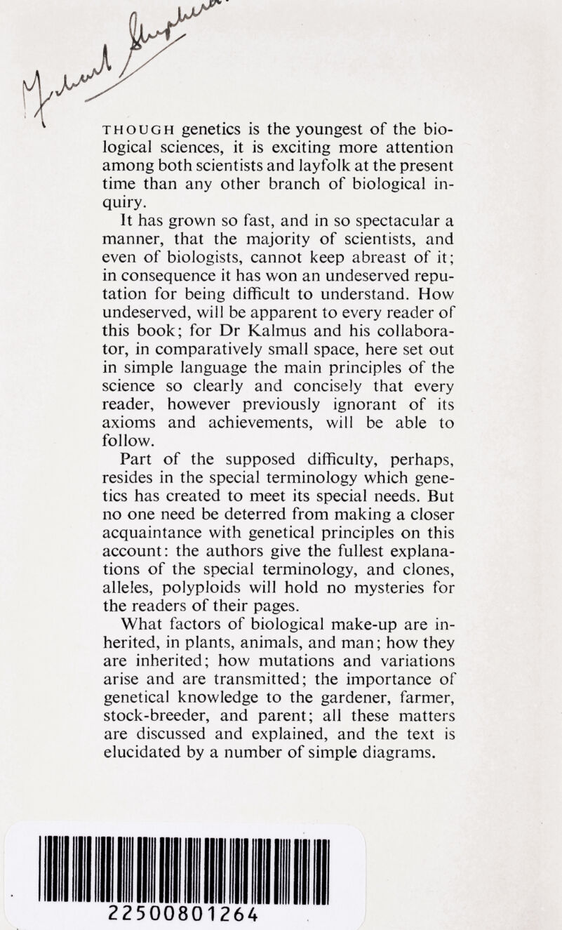 though genetics is the youngest of the bio logical sciences, it is exciting more attention among both scientists and layfolk at the present time than any other branch of biological in quiry. It has grown so fast, and in so spectacular a manner, that the majority of scientists, and even of biologists, cannot keep abreast of it; in consequence it has won an undeserved repu tation for being difficult to understand. How undeserved, will be apparent to every reader of this book; for Dr Kalmus and his collabora tor, in comparatively small space, here set out in simple language the main principles of the science so clearly and concisely that every reader, however previously ignorant of its axioms and achievements, will be able to follow. Part of the supposed difficulty, perhaps, resides in the special terminology which gene tics has created to meet its special needs. But no one need be deterred from making a closer acquaintance with genetical principles on this account: the authors give the fullest explana tions of the special terminology, and clones, alleles, polyploids will hold no mysteries for the readers of their pages. What factors of biological make-up are in herited, in plants, animals, and man; how they are inherited; how mutations and variations arise and are transmitted; the importance of genetical knowledge to the gardener, farmer, stock-breeder, and parent; all these matters are discussed and explained, and the text is elucidated by a number of simple diagrams. 22500801264