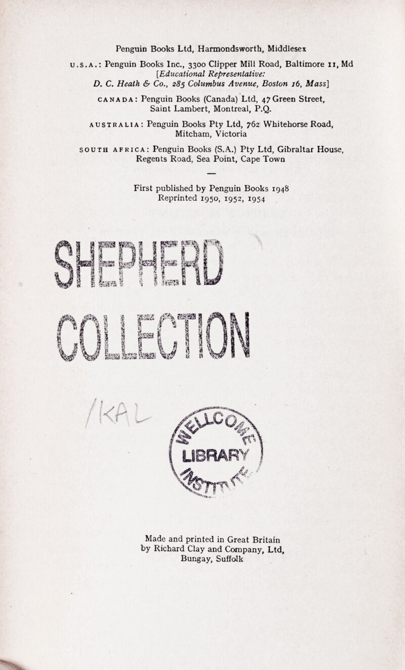 Penguin Books Ltd, Harmondsworth, Middlesex u.s.a.: Penguin Books Inc., 3300 Clipper Mill Road, Baltimore n, Md [.Educational Representative: D. C. Heath & Co., 285 Columbus Avenue, Boston 16, Mass] canada: Penguin Books (Canada) Ltd, 47 Green Street, Saint Lambert, Montreal, P.Q. A ustralia: Penguin Books Pty Ltd, 762 Whitehorse Road, Mitcham, Victoria south africa: Penguin Books (S.A.) Pty Ltd, Gibraltar House, Regents Road. Sea Point, Cape Town First published by Penguin Books 1948 Reprinted 1950, 1952, 1954 Made and printed in Great Britain by Richard Clay and Company, Ltd, Bungay, Suffolk