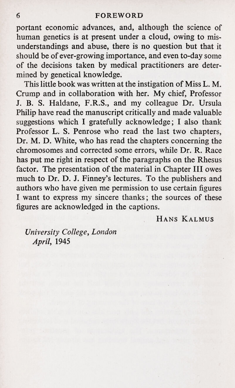 portant economic advances, and, although the science of human genetics is at present under a cloud, owing to mis understandings and abuse, there is no question but that it should be of ever-growing importance, and even to-day some of the decisions taken by medical practitioners are deter mined by genetical knowledge. This little book was written at the instigation of Miss L. M. Crump and in collaboration with her. My chief, Professor J. B. S. Haidane, F.R.S., and my colleague Dr. Ursula Philip have read the manuscript critically and made valuable suggestions which I gratefully acknowledge; I also thank Professor L. S. Penrose who read the last two chapters, Dr. M. D. White, who has read the chapters concerning the chromosomes and corrected some errors, while Dr. R. Race has put me right in respect of the paragraphs on the Rhesus factor. The presentation of the material in Chapter III owes much to Dr. D. J. Finney's lectures. To the publishers and authors who have given me permission to use certain figures I want to express my sincere thanks; the sources of these figures are acknowledged in the captions. Hans Kalmus University College, London April , 1945