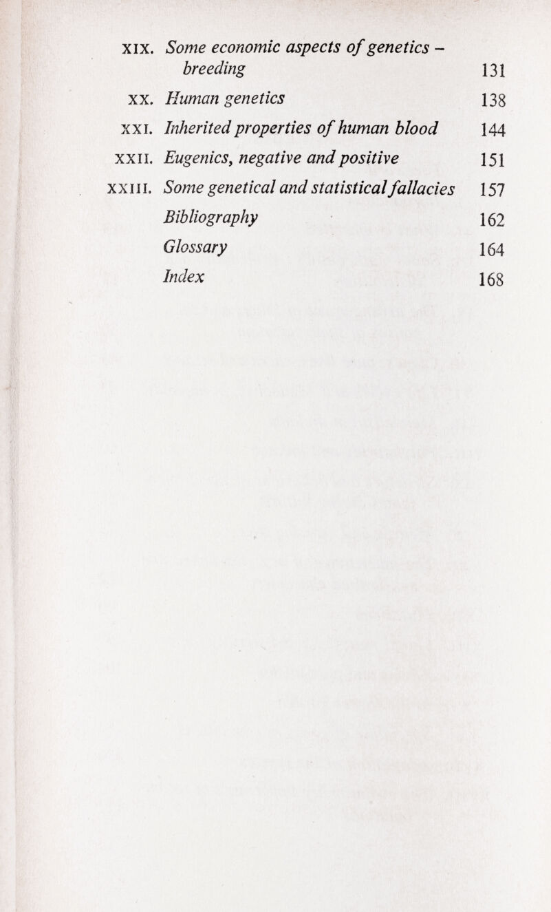 xix. Some economic aspects of genetics - breeding 131 XX. Human genetics 138 XXI. Inherited properties of human blood 144 XXII. Eugenics, negative and positive 151 XXIII. Some genetical and statistical fallacies 157 Bibliography 162 Glossary 164 índex 168