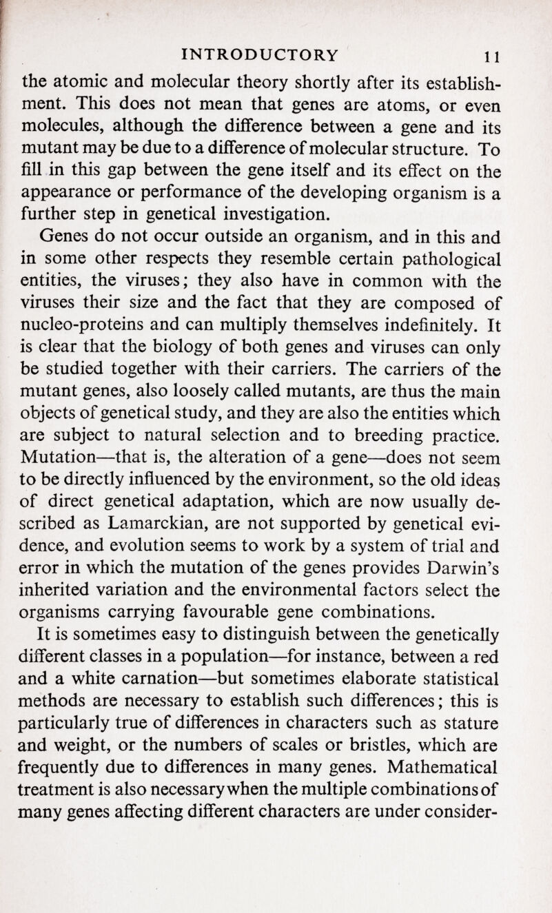 the atomic and molecular theory shortly after its establish ment. This does not mean that genes are atoms, or even molecules, although the difference between a gene and its mutant may be due to a difference of molecular structure. To fill in this gap between the gene itself and its effect on the appearance or performance of the developing organism is a further step in genetical investigation. Genes do not occur outside an organism, and in this and in some other respects they resemble certain pathological entities, the viruses; they also have in common with the viruses their size and the fact that they are composed of nucleo-proteins and can multiply themselves indefinitely. It is clear that the biology of both genes and viruses can only be studied together with their carriers. The carriers of the mutant genes, also loosely called mutants, are thus the main objects of genetical study, and they are also the entities which are subject to natural selection and to breeding practice. Mutation—that is, the alteration of a gene—does not seem to be directly influenced by the environment, so the old ideas of direct genetical adaptation, which are now usually de scribed as Lamarckian, are not supported by genetical evi dence, and evolution seems to work by a system of trial and error in which the mutation of the genes provides Darwin's inherited variation and the environmental factors select the organisms carrying favourable gene combinations. It is sometimes easy to distinguish between the genetically different classes in a population—for instance, between a red and a white carnation—but sometimes elaborate statistical methods are necessary to establish such differences ; this is particularly true of differences in characters such as stature and weight, or the numbers of scales or bristles, which are frequently due to differences in many genes. Mathematical treatment is also necessary when the multiple combinations of many genes affecting different characters are under consider