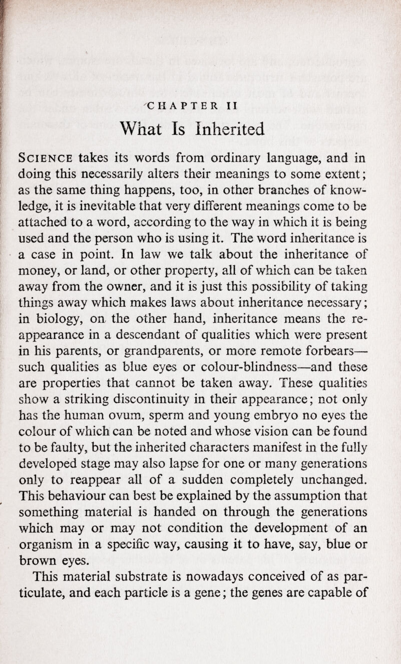 CHAPTER II What Is Inherited Science takes its words from ordinary language, and in doing this necessarily alters their meanings to some extent ; as the same thing happens, too, in other branches of know ledge, it is inevitable that very different meanings come to be attached to a word, according to the way in which it is being used and the person who is using it. The word inheritance is a case in point. In law we talk about the inheritance of money, or land, or other property, all of which can be taken away from the owner, and it is just this possibility of taking things away which makes laws about inheritance necessary ; in biology, on the other hand, inheritance means the re appearance in a descendant of qualities which were present in his parents, or grandparents, or more remote forbears— such qualities as blue eyes or colour-blindness—and these are properties that cannot be taken away. These qualities show a striking discontinuity in their appearance ; not only has the human ovum, sperm and young embryo no eyes the colour of which can be noted and whose vision can be found to be faulty, but the inherited characters manifest in the fully developed stage may also lapse for one or many generations only to reappear all of a sudden completely unchanged. This behaviour can best be explained by the assumption that something material is handed on through the generations which may or may not condition the development of an organism in a specific way, causing it to have, say, blue or brown eyes. This material substrate is nowadays conceived of as par ticulate, and each particle is a gene ; the genes are capable of