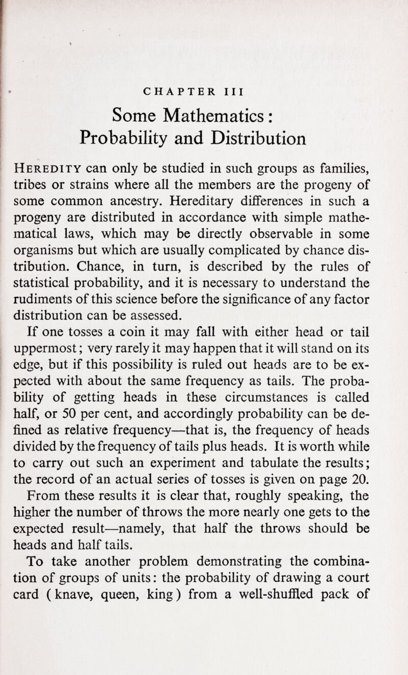 chapter iii Some Mathematics : Probability and Distribution Heredity can only be studied in such groups as families, tribes or strains where all the members are the progeny of some common ancestry. Hereditary differences in such a progeny are distributed in accordance with simple mathe matical laws, which may be directly observable in some organisms but which are usually complicated by chance dis tribution. Chance, in turn, is described by the rules of statistical probability, and it is necessary to understand the rudiments of this science before the significance of any factor distribution can be assessed. If one tosses a coin it may fall with either head or tail uppermost ; very rarely it may happen that it will stand on its edge, but if this possibility is ruled out heads are to be ex pected with about the same frequency as tails. The proba bility of getting heads in these circumstances is called half, or 50 per cent, and accordingly probability can be de fined as relative frequency—that is, the frequency of heads divided by the frequency of tails plus heads. It is worth while to carry out such an experiment and tabulate the results ; the record of an actual series of tosses is given on page 20. From these results it is clear that, roughly speaking, the higher the number of throws the more nearly one gets to the expected result—namely, that half the throws should be heads and half tails. To take another problem demonstrating the combina tion of groups of units : the probability of drawing a court card ( knave, queen, king ) from a well-shuffled pack of