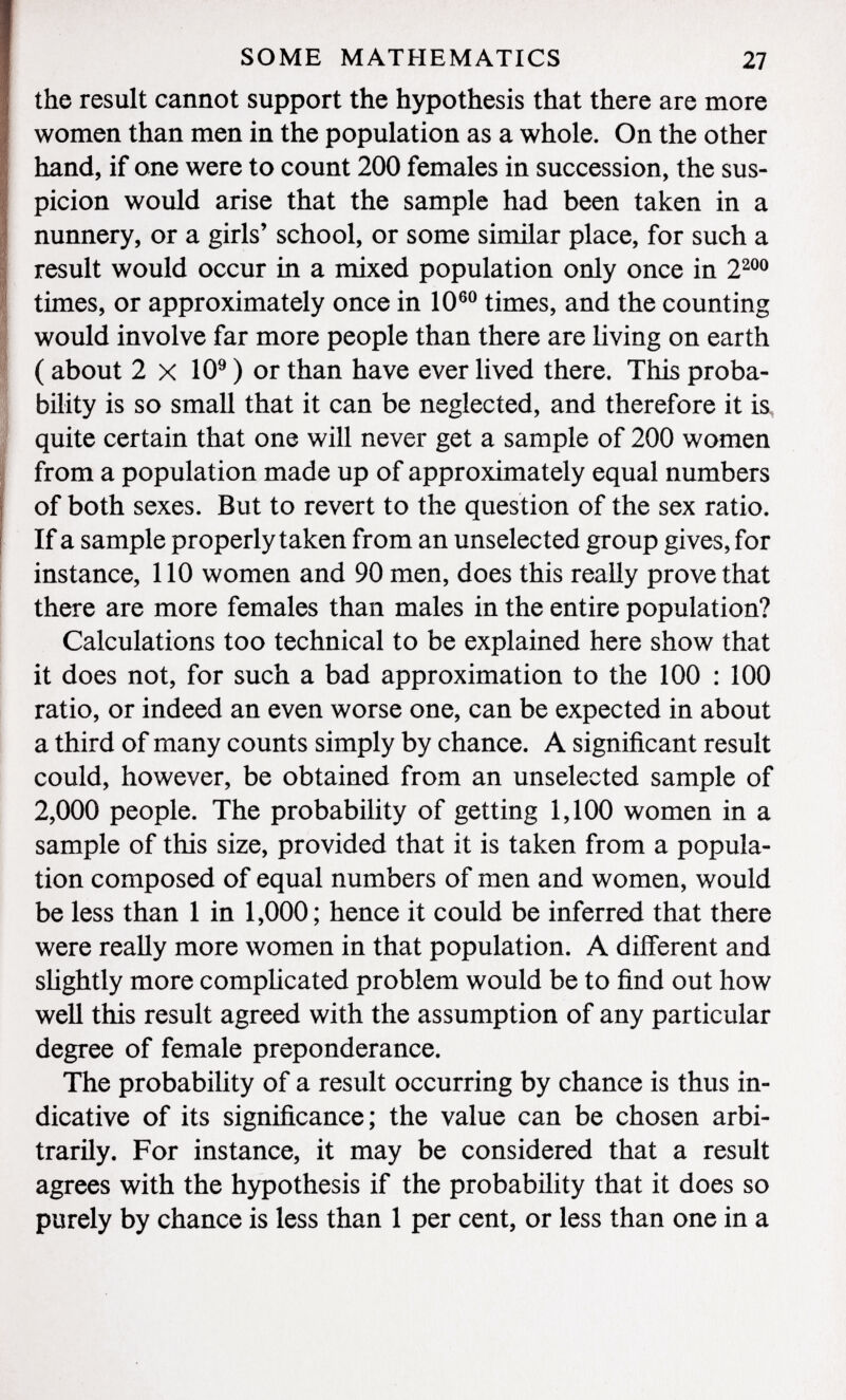 the result cannot support the hypothesis that there are more women than men in the population as a whole. On the other hand, if one were to count 200 females in succession, the sus picion would arise that the sample had been taken in a nunnery, or a girls' school, or some similar place, for such a result would occur in a mixed population only once in 2 200 times, or approximately once in 10 60 times, and the counting would involve far more people than there are living on earth ( about 2 X 10 9 ) or than have ever lived there. This proba bility is so small that it can be neglected, and therefore it is quite certain that one will never get a sample of 200 women from a population made up of approximately equal numbers of both sexes. But to revert to the question of the sex ratio. If a sample properly taken from an unselected group gives, for instance, 110 women and 90 men, does this really prove that there are more females than males in the entire population? Calculations too technical to be explained here show that it does not, for such a bad approximation to the 100 : 100 ratio, or indeed an even worse one, can be expected in about a third of many counts simply by chance. A significant result could, however, be obtained from an unselected sample of 2,000 people. The probability of getting 1,100 women in a sample of this size, provided that it is taken from a popula tion composed of equal numbers of men and women, would be less than 1 in 1,000; hence it could be inferred that there were really more women in that population. A different and slightly more complicated problem would be to find out how well this result agreed with the assumption of any particular degree of female preponderance. The probability of a result occurring by chance is thus in dicative of its significance; the value can be chosen arbi trarily. For instance, it may be considered that a result agrees with the hypothesis if the probability that it does so purely by chance is less than 1 per cent, or less than one in a