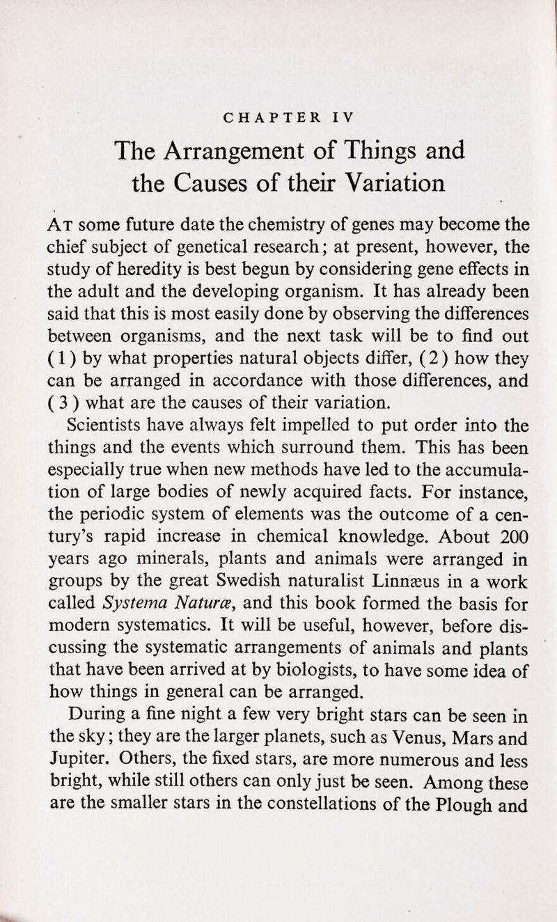 chapter iv The Arrangement of Things and the Causes of their Variation V At some future date the chemistry of genes may become the chief subject of genetical research ; at present, however, the study of heredity is best begun by considering gene effects in the adult and the developing organism. It has already been said that this is most easily done by observing the differences between organisms, and the next task will be to find out ( 1 ) by what properties natural objects differ, ( 2 ) how they can be arranged in accordance with those differences, and ( 3 ) what are the causes of their variation. Scientists have always felt impelled to put order into the things and the events which surround them. This has been especially true when new methods have led to the accumula tion of large bodies of newly acquired facts. For instance, the periodic system of elements was the outcome of a cen tury's rapid increase in chemical knowledge. About 200 years ago minerals, plants and animals were arranged in groups by the great Swedish naturalist Linnaeus in a work called Systema Naturce , and this book formed the basis for modern systematics. It will be useful, however, before dis cussing the systematic arrangements of animals and plants that have been arrived at by biologists, to have some idea of how things in general can be arranged. During a fine night a few very bright stars can be seen in the sky ; they are the larger planets, such as Venus, Mars and Jupiter. Others, the fixed stars, are more numerous and less bright, while still others can only just be seen. Among these are the smaller stars in the constellations of the Plough and