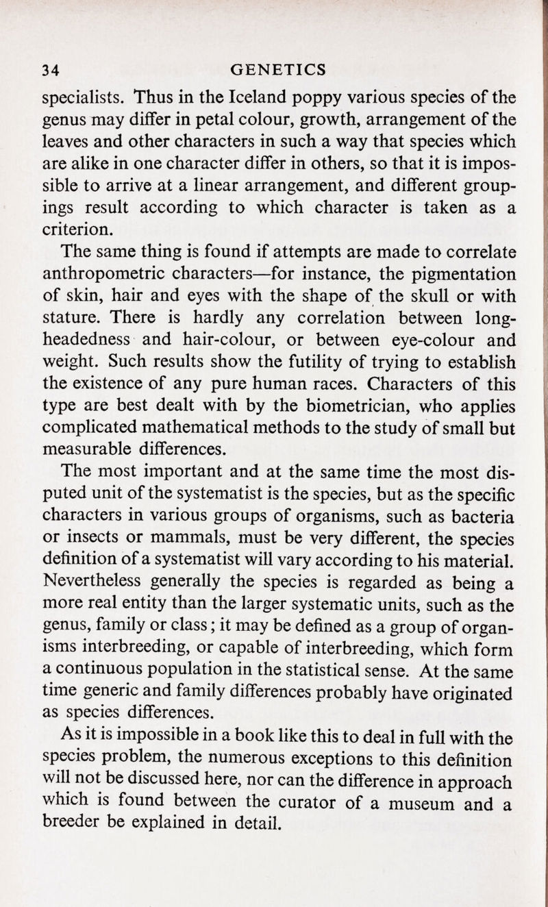 specialists. Thus in the Iceland poppy various species of the genus may differ in petal colour, growth, arrangement of the leaves and other characters in such a way that species which are alike in one character differ in others, so that it is impos sible to arrive at a linear arrangement, and different group ings result according to which character is taken as a criterion. The same thing is found if attempts are made to correlate anthropometric characters—for instance, the pigmentation of skin, hair and eyes with the shape of the skull or with stature. There is hardly any correlation between long- headedness and hair-colour, or between eye-colour and weight. Such results show the futility of trying to establish the existence of any pure human races. Characters of this type are best dealt with by the biometrician, who applies complicated mathematical methods to the study of small but measurable differences. The most important and at the same time the most dis puted unit of the systematist is the species, but as the specific characters in various groups of organisms, such as bacteria or insects or mammals, must be very different, the species definition of a systematist will vary according to his material. Nevertheless generally the species is regarded as being a more real entity than the larger systematic units, such as the genus, family or class ; it may be defined as a group of organ isms interbreeding, or capable of interbreeding, which form a continuous population in the statistical sense. At the same time generic and family differences probably have originated as species differences. As it is impossible in a book like this to deal in full with the species problem, the numerous exceptions to this definition will not be discussed here, nor can the difference in approach which is found between the curator of a museum and a breeder be explained in detail.