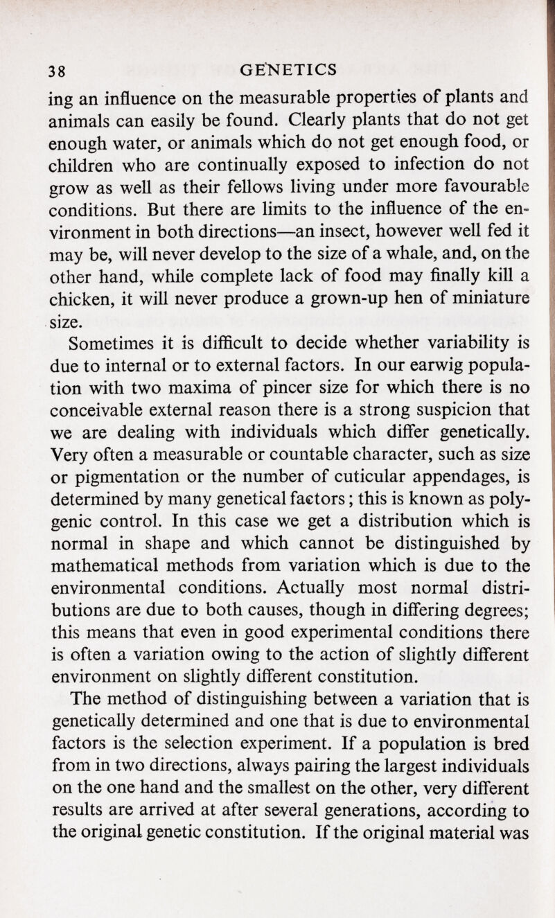 in g an influence on the measurable properties of plants and animals can easily be found. Clearly plants that do not get enough water, or animals which do not get enough food, or children who are continually exposed to infection do not grow as well as their fellows living under more favourable conditions. But there are limits to the influence of the en vironment in both directions—an insect, however well fed it may be, will never develop to the size of a whale, and, on the other hand, while complete lack of food may finally kill a chicken, it will never produce a grown-up hen of miniature size. Sometimes it is difficult to decide whether variability is due to internal or to external factors. In our earwig popula tion with two maxima of pincer size for which there is no conceivable external reason there is a strong suspicion that we are dealing with individuals which differ genetically. Very often a measurable or countable character, such as size or pigmentation or the number of cuticular appendages, is determined by many genetical factors ; this is known as poly genic control. In this case we get a distribution which is normal in shape and which cannot be distinguished by mathematical methods from variation which is due to the environmental conditions. Actually most normal distri butions are due to both causes, though in differing degrees; this means that even in good experimental conditions there is often a variation owing to the action of slightly different environment on slightly different constitution. The method of distinguishing between a variation that is genetically determined and one that is due to environmental factors is the selection experiment. If a population is bred from in two directions, always pairing the largest individuals on the one hand and the smallest on the other, very different results are arrived at after several generations, according to the original genetic constitution. If the original material was