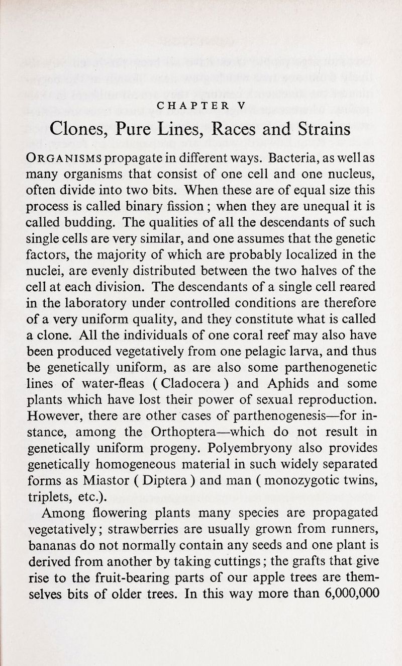chapter v Clones, Pure Lines, Races and Strains Organisms propagate in different ways. Bacteria, as well as many organisms that consist of one cell and one nucleus, often divide into two bits. When these are of equal size this process is called binary fission ; when they are unequal it is called budding. The qualities of all the descendants of such single cells are very similar, and one assumes that the genetic factors, the majority of which are probably localized in the nuclei, are evenly distributed between the two halves of the cell at each division. The descendants of a single cell reared in the laboratory under controlled conditions are therefore of a very uniform quality, and they constitute what is called a clone. All the individuals of one coral reef may also have been produced vegetatively from one pelagic larva, and thus be genetically uniform, as are also some parthenogenetic lines of water-fleas ( Cladocera ) and Aphids and some plants which have lost their power of sexual reproduction. However, there are other cases of parthenogenesis—for in stance, among the Orthoptera—which do not result in genetically uniform progeny. Polyembryony also provides genetically homogeneous material in such widely separated forms as Miastor ( Diptera ) and man ( monozygotic twins, triplets, etc.). Among flowering plants many species are propagated vegetatively; strawberries are usually grown from runners, bananas do not normally contain any seeds and one plant is derived from another by taking cuttings ; the grafts that give rise to the fruit-bearing parts of our apple trees are them selves bits of older trees. In this way more than 6,000,000