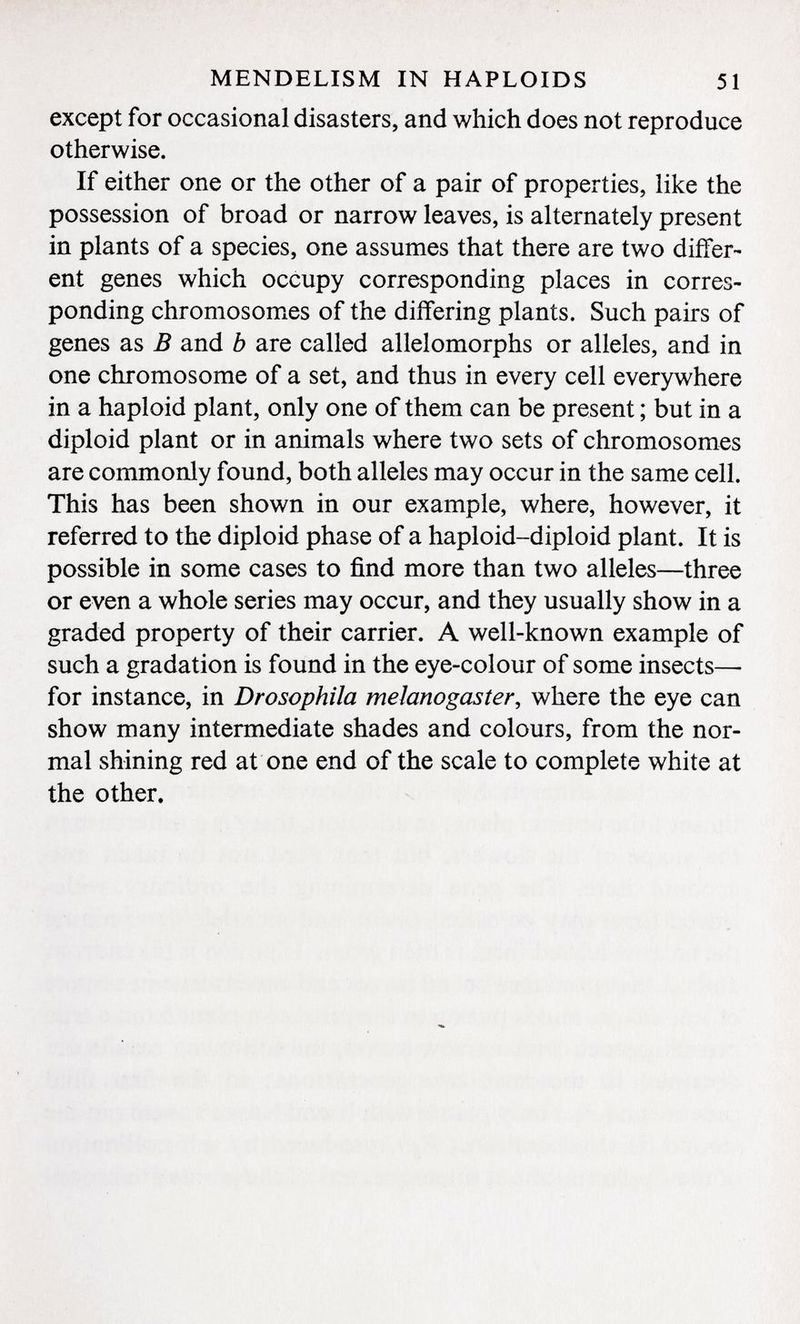except for occasional disasters, and which does not reproduce otherwise. If either one or the other of a pair of properties, like the possession of broad or narrow leaves, is alternately present in plants of a species, one assumes that there are two differ ent genes which occupy corresponding places in corres ponding chromosomes of the differing plants. Such pairs of genes as B and b are called allelomorphs or alleles, and in one chromosome of a set, and thus in every cell everywhere in a haploid plant, only one of them can be present ; but in a diploid plant or in animals where two sets of chromosomes are commonly found, both alleles may occur in the same cell. This has been shown in our example, where, however, it referred to the diploid phase of a haploid-diploid plant. It is possible in some cases to find more than two alleles—three or even a whole series may occur, and they usually show in a graded property of their carrier. A well-known example of such a gradation is found in the eye-colour of some insects—- for instance, in Drosophila melanogaster , where the eye can show many intermediate shades and colours, from the nor mal shining red at one end of the scale to complete white at the other.