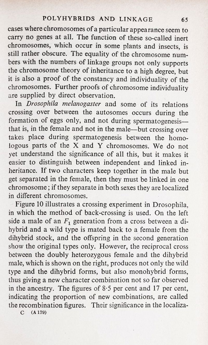cases where chromosomes of a particular appearance seem to carry no genes at all. The function of these so-called inert chromosomes, which occur in some plants and insects, is still rather obscure. The equality of the chromosome num bers with the numbers of linkage groups not only supports the chromosome theory of inheritance to a high degree, but it is also a proof of the constancy and individuality of the chromosomes. Further proofs of chromosome individuality are supplied by direct observation. In Drosophila melanogaster and some of its relations crossing over between the autosomes occurs during the formation of eggs only, and not during spermatogenesis— that is, in the female and not in the male—but crossing over takes place during spermatogenesis between the homo logous parts of the X and Y chromosomes. We do not yet understand the significance of all this, but it makes it easier to distinguish between independent and linked in heritance. If two characters keep together in the male but get separated in the female, then they must be linked in one chromosome ; if they separate in both sexes they are localized in different chromosomes. Figure 10 illustrates a crossing experiment in Drosophila, in which the method of back-crossing is used. On the left side a male of an F 1 generation from a cross between a di- hybrid and a wild type is mated back to a female from the dihybrid stock, and the offspring in the second generation show the original types only. However, the reciprocal cross between the doubly heterozygous female and the dihybrid male, which is shown on the right, produces not only the wild type and the dihybrid forms, but also monohybrid forms, thus giving a new character combination not so far observed in the ancestry. The figures of 8*5 per cent and 17 per cent, indicating the proportion of new combinations, are called the recombination figures. Their significance in the localiza- c (a 179)