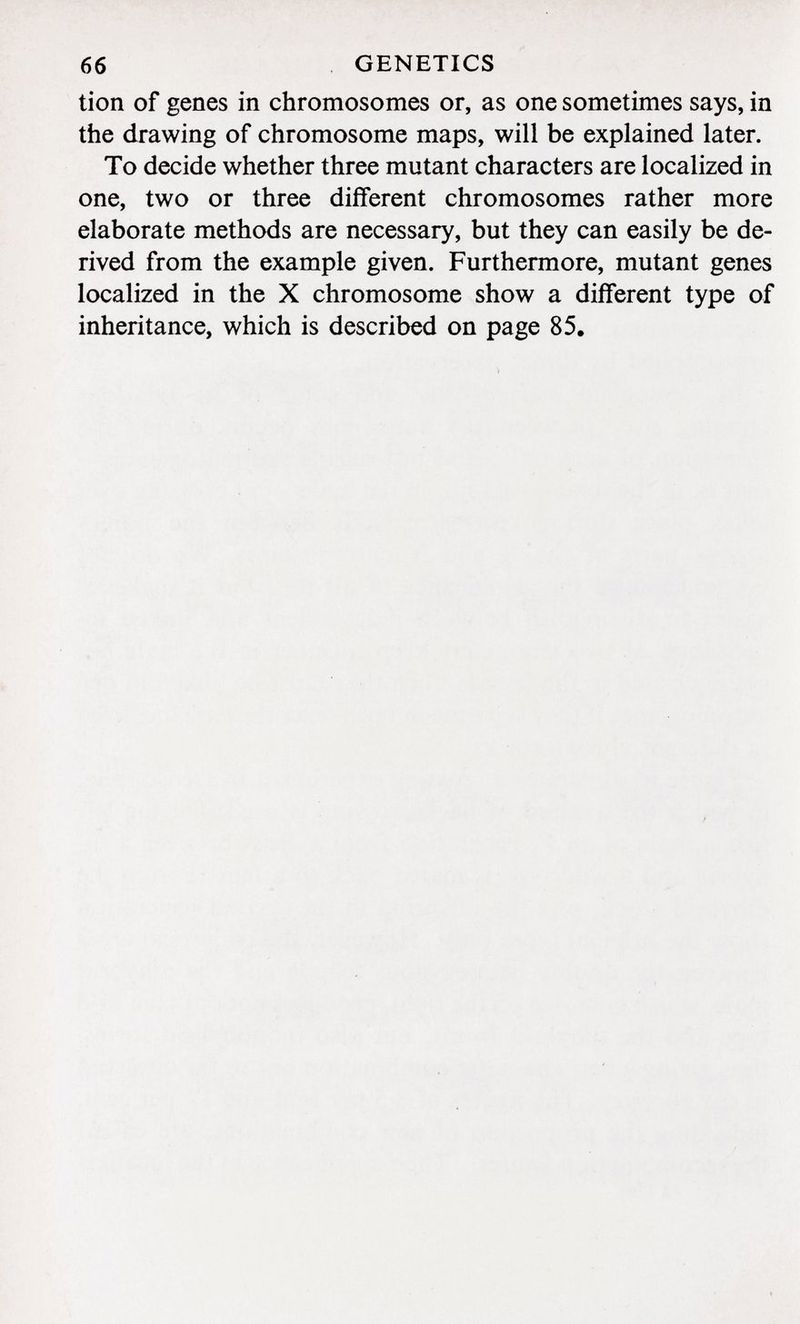 tion of genes in chromosomes or, as one sometimes says, in the drawing of chromosome maps, will be explained later. To decide whether three mutant characters are localized in one, two or three different chromosomes rather more elaborate methods are necessary, but they can easily be de rived from the example given. Furthermore, mutant genes localized in the X chromosome show a different type of inheritance, which is described on page 85,