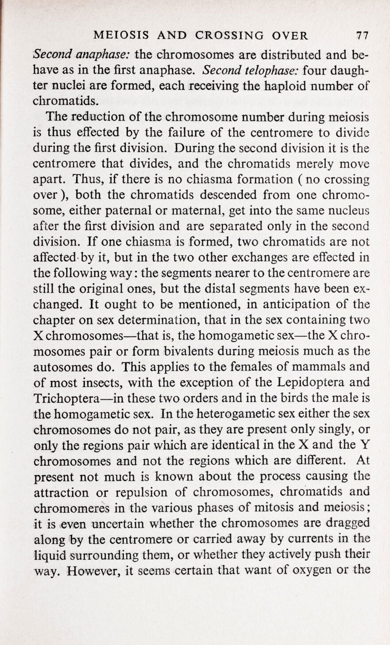 Second anaphase: the chromosomes are distributed and be have as in the first anaphase. Second telophase: four daugh ter nuclei are formed, each receiving the haploid number of chromatids. The reduction of the chromosome number during meiosis is thus effected by the failure of the centromere to divide during the first division. During the second division it is the centromere that divides, and the chromatids merely move apart. Thus, if there is no chiasma formation ( no crossing over), both the chromatids descended from one chromo some, either paternal or maternal, get into the same nucleus after the first division and are separated only in the second division. If one chiasma is formed, two chromatids are not affected by it, but in the two other exchanges are effected in the following way : the segments nearer to the centromere are still the original ones, but the distal segments have been ex changed. It ought to be mentioned, in anticipation of the chapter on sex determination, that in the sex containing two X chromosomes—that is, the homogametic sex—the X chro mosomes pair or form bivalents during meiosis much as the autosomes do. This applies to the females of mammals and of most insects, with the exception of the Lepidoptera and Trichoptera—in these two orders and in the birds the male is the homogametic sex. In the heterogametic sex either the sex chromosomes do not pair, as they are present only singly, or only the regions pair which are identical in the X and the Y chromosomes and not the regions which are different. At present not much is known about the process causing the attraction or repulsion of chromosomes, chromatids and chromomeres in the various phases of mitosis and meiosis ; it is even uncertain whether the chromosomes are dragged along by the centromere or carried away by currents in the liquid surrounding them, or whether they actively push their way. However, it seems certain that want of oxygen or the