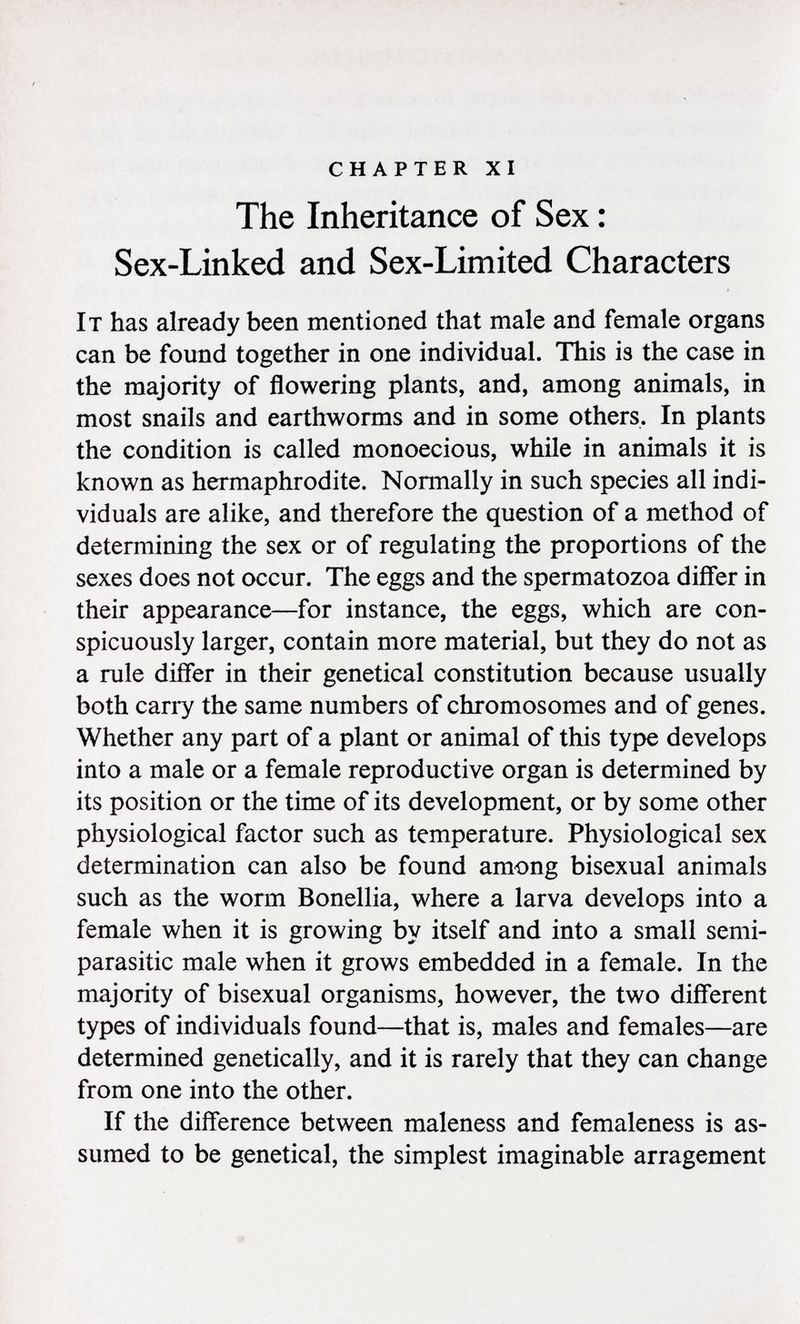 chapter xi The Inheritance of Sex : Sex-Linked and Sex-Limited Characters I t has already been mentioned that male and female organs can be found together in one individual. This is the case in the majority of flowering plants, and, among animals, in most snails and earthworms and in some others. In plants the condition is called monoecious, while in animals it is known as hermaphrodite. Normally in such species all indi viduals are alike, and therefore the question of a method of determining the sex or of regulating the proportions of the sexes does not occur. The eggs and the spermatozoa differ in their appearance—for instance, the eggs, which are con spicuously larger, contain more material, but they do not as a rule differ in their genetical constitution because usually both cany the same numbers of chromosomes and of genes. Whether any part of a plant or animal of this type develops into a male or a female reproductive organ is determined by its position or the time of its development, or by some other physiological factor such as temperature. Physiological sex determination can also be found among bisexual animals such as the worm Bonellia, where a larva develops into a female when it is growing by itself and into a small semi- parasitic male when it grows embedded in a female. In the majority of bisexual organisms, however, the two different types of individuals found—that is, males and females—are determined genetically, and it is rarely that they can change from one into the other. If the difference between maleness and femaleness is as sumed to be genetical, the simplest imaginable arragement