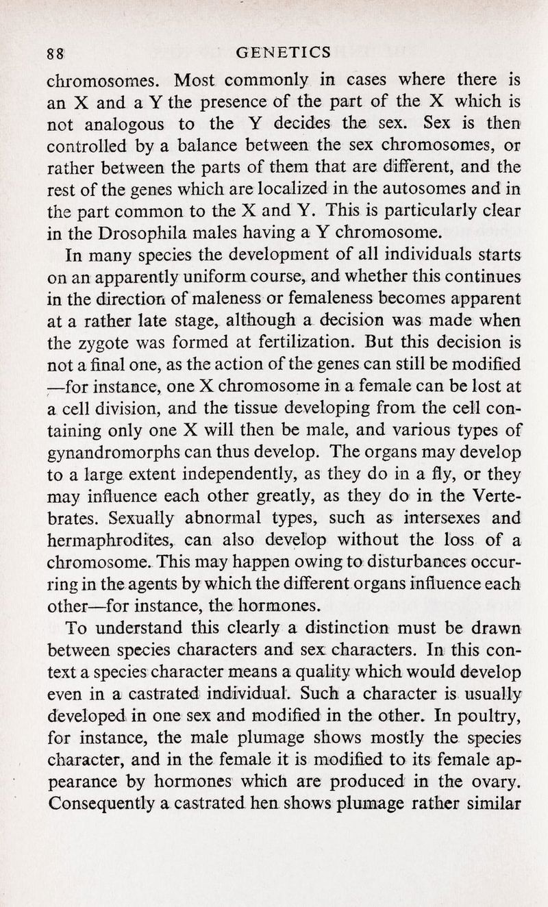 chromosomes. Most commonly in cases where there is an X and a Y the presence of the part of the X which is not analogous to the Y decides the sex. Sex is then controlled by a balance between the sex chromosomes, or rather between the parts of them that are different, and the rest of the genes which are localized in the autosomes and in the part common to the X and Y. This is particularly clear in the Drosophila males having a Y chromosome. In many species the development of all individuals starts on an apparently uniform course, and whether this continues in the direction of maleness or femaleness becomes apparent at a rather late stage, although a decision was made when the zygote was formed at fertilization. But this decision is not a final one, as the action of the genes can still be modified —for instance, one X chromosome in a female can be lost at a cell division, and the tissue developing from the cell con taining only one X will then be male, and various types of gynandromorphs can thus develop. The organs may develop to a large extent independently, as they do in a fly, or they may influence each other greatly, as they do in the Verte brates. Sexually abnormal types, such as intersexes and hermaphrodites, can also develop without the loss of a chromosome. This may happen owing to disturbances occur ring in the agents by which the different organs influence each other—for instance, the hormones. To understand this clearly a distinction must be drawn between species characters and sex characters. In this con text a species character means a quality which would develop even in a castrated individual. Such a character is usually developed in one sex and modified in the other. In poultry, for instance, the male plumage shows mostly the species character, and in the female it is modified to its female ap pearance by hormones which are produced in the ovary. Consequently a castrated hen shows plumage rather similar