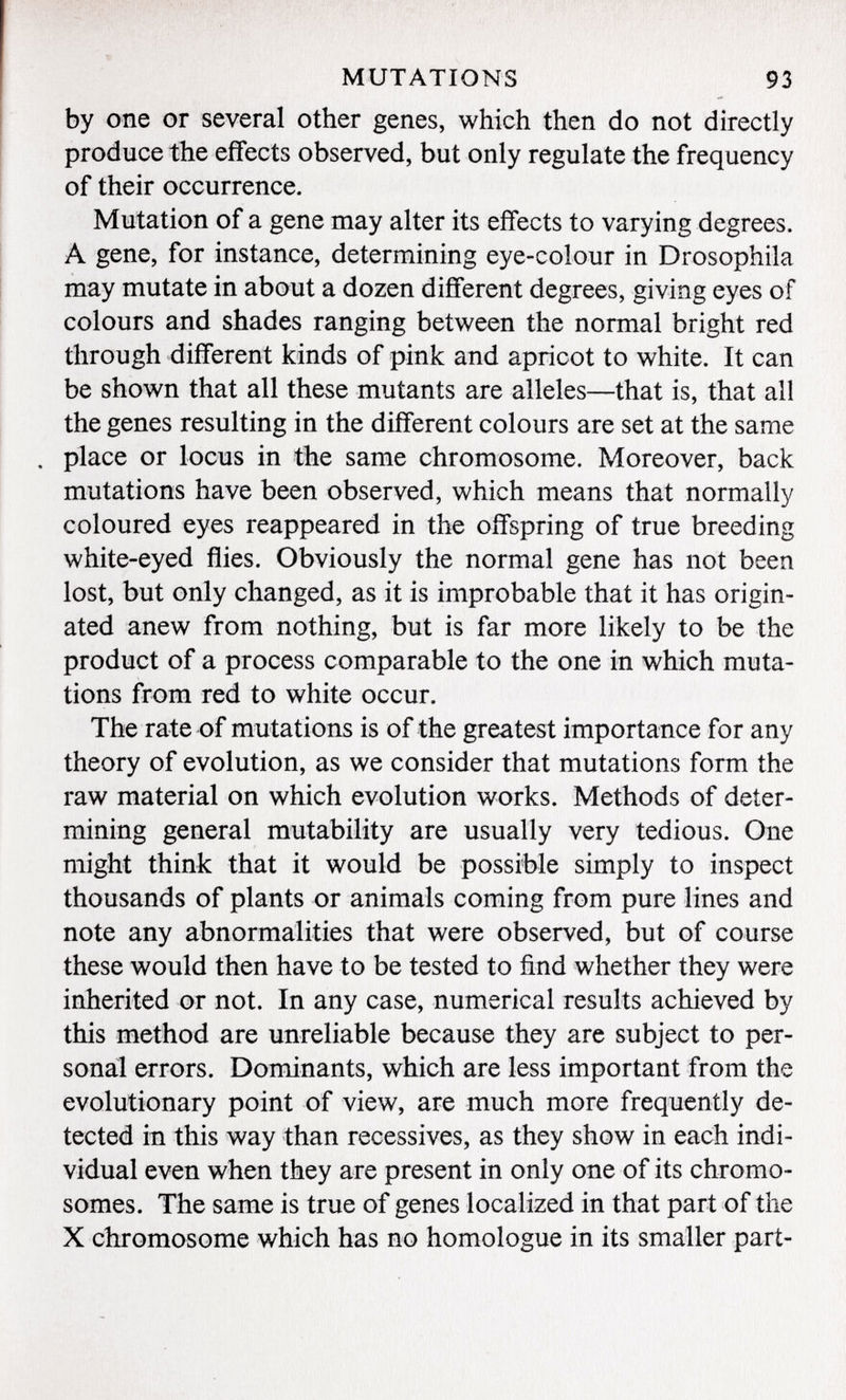 by one or several other genes, which then do not directly produce the effects observed, but only regulate the frequency of their occurrence. Mutation of a gene may alter its effects to varying degrees. A gene, for instance, determining eye-colour in Drosophila may mutate in about a dozen different degrees, giving eyes of colours and shades ranging between the normal bright red through different kinds of pink and apricot to white. It can be shown that all these mutants are alleles—that is, that all the genes resulting in the different colours are set at the same . place or locus in the same chromosome. Moreover, back mutations have been observed, which means that normally coloured eyes reappeared in the offspring of true breeding white-eyed flies. Obviously the normal gene has not been lost, but only changed, as it is improbable that it has origin ated anew from nothing, but is far more likely to be the product of a process comparable to the one in which muta tions from red to white occur. The rate of mutations is of the greatest importance for any theory of evolution, as we consider that mutations form the raw material on which evolution works. Methods of deter mining general mutability are usually very tedious. One might think that it would be possible simply to inspect thousands of plants or animals coming from pure lines and note any abnormalities that were observed, but of course these would then have to be tested to find whether they were inherited or not. In any case, numerical results achieved by this method are unreliable because they are subject to per sonal errors. Dominants, which are less important from the evolutionary point of view, are much more frequently de tected in this way than récessives, as they show in each indi vidual even when they are present in only one of its chromo somes. The same is true of genes localized in that part of the X chromosome which has no homologue in its smaller part