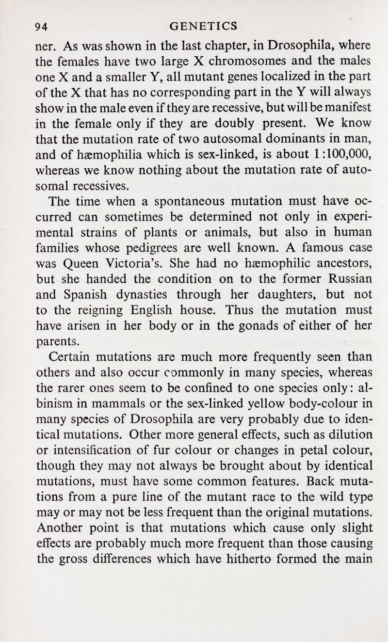 ner. As was shown in the last chapter, in Drosophila, where the females have two large X chromosomes and the males one X and a smaller Y, all mutant genes localized in the part of the X that has no corresponding part in the Y will always show in the male even if they are recessive, but will be manifest in the female only if they are doubly present. We know that the mutation rate of two autosomal dominants in man, and of haemophilia which is sex-linked, is about 1:100,000, whereas we know nothing about the mutation rate of auto somal récessives. The time when a spontaneous mutation must have oc curred can sometimes be determined not only in experi mental strains of plants or animals, but also in human families whose pedigrees are well known. A famous case was Queen Victoria's. She had no hemophilic ancestors, but she handed the condition on to the former Russian and Spanish dynasties through her daughters, but not to the reigning English house. Thus the mutation must have arisen in her body or in the gonads of either of her parents. Certain mutations are much more frequently seen than others and also occur commonly in many species, whereas the rarer ones seem to be confined to one species only : al binism in mammals or the sex-linked yellow body-colour in many species of Drosophila are very probably due to iden tical mutations. Other more general effects, such as dilution or intensification of fur colour or changes in petal colour, though they may not always be brought about by identical mutations, must have some common features. Back muta tions from a pure line of the mutant race to the wild type may or may not be less frequent than the original mutations. Another point is that mutations which cause only slight effects are probably much more frequent than those causing the gross differences which have hitherto formed the main