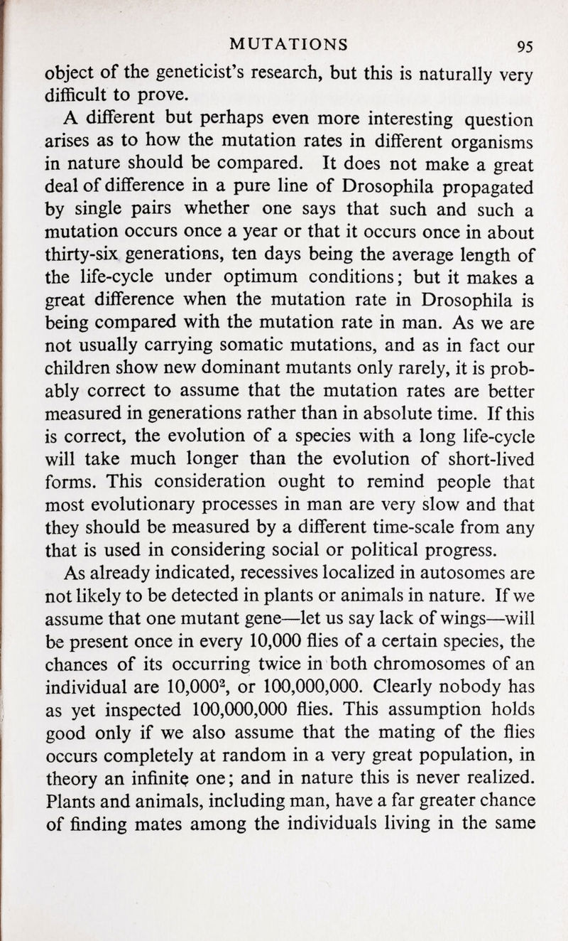 object of the geneticist's research, but this is naturally very difficult to prove. A different but perhaps even more interesting question arises as to how the mutation rates in different organisms in nature should be compared. It does not make a great deal of difference in a pure line of Drosophila propagated by single pairs whether one says that such and such a mutation occurs once a year or that it occurs once in about thirty-six generations, ten days being the average length of the life-cycle under optimum conditions ; but it makes a great difference when the mutation rate in Drosophila is being compared with the mutation rate in man. As we are not usually carrying somatic mutations, and as in fact our children show new dominant mutants only rarely, it is prob ably correct to assume that the mutation rates are better measured in generations rather than in absolute time. If this is correct, the evolution of a species with a long life-cycle will take much longer than the evolution of short-lived forms. This consideration ought to remind people that most evolutionary processes in man are very slow and that they should be measured by a different time-scale from any that is used in considering social or political progress. As already indicated, récessives localized in autosomes are not likely to be detected in plants or animals in nature. If we assume that one mutant gene—let us say lack of wings—will be present once in every 10,000 flies of a certain species, the chances of its occurring twice in both chromosomes of an individual are 10,000 2 , or 100,000,000. Clearly nobody has as yet inspected 100,000,000 flies. This assumption holds good only if we also assume that the mating of the flies occurs completely at random in a very great population, in theory an infinitç one; and in nature this is never realized. Plants and animals, including man, have a far greater chance of finding mates among the individuals living in the same