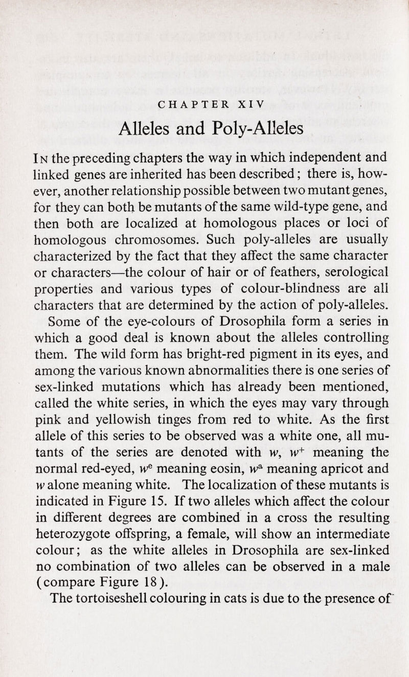 chapter xiv Alleles and Poly-Alleles I n the preceding chapters the way in which independent and linked genes are inherited has been described ; there is, how ever, another relationship possible between two mutant genes, for they can both be mutants of the same wild-type gene, and then both are localized at homologous places or loci of homologous chromosomes. Such poly-alleles are usually characterized by the fact that they affect the same character or characters—the colour of hair or of feathers, serological properties and various types of colour-blindness are all characters that are determined by the action of poly-alleles. Some of the eye-colours of Drosophila form a series in which a good deal is known about the alleles controlling them. The wild form has bright-red pigment in its eyes, and among the various known abnormalities there is one series of sex-linked mutations which has already been mentioned, called the white series, in which the eyes may vary through pink and yellowish tinges from red to white. As the first allele of this series to be observed was a white one, all mu tants of the series are denoted with w, w + meaning the normal red-eyed, w e meaning eosin, w a meaning apricot and w alone meaning white. The localization of these mutants is indicated in Figure 15. If two alleles which affect the colour in different degrees are combined in a cross the resulting heterozygote offspring, a female, will show an intermediate colour; as the white alleles in Drosophila are sex-linked no combination of two alleles can be observed in a male (compare Figure 18). The tortoiseshell colouring in cats is due to the presence of