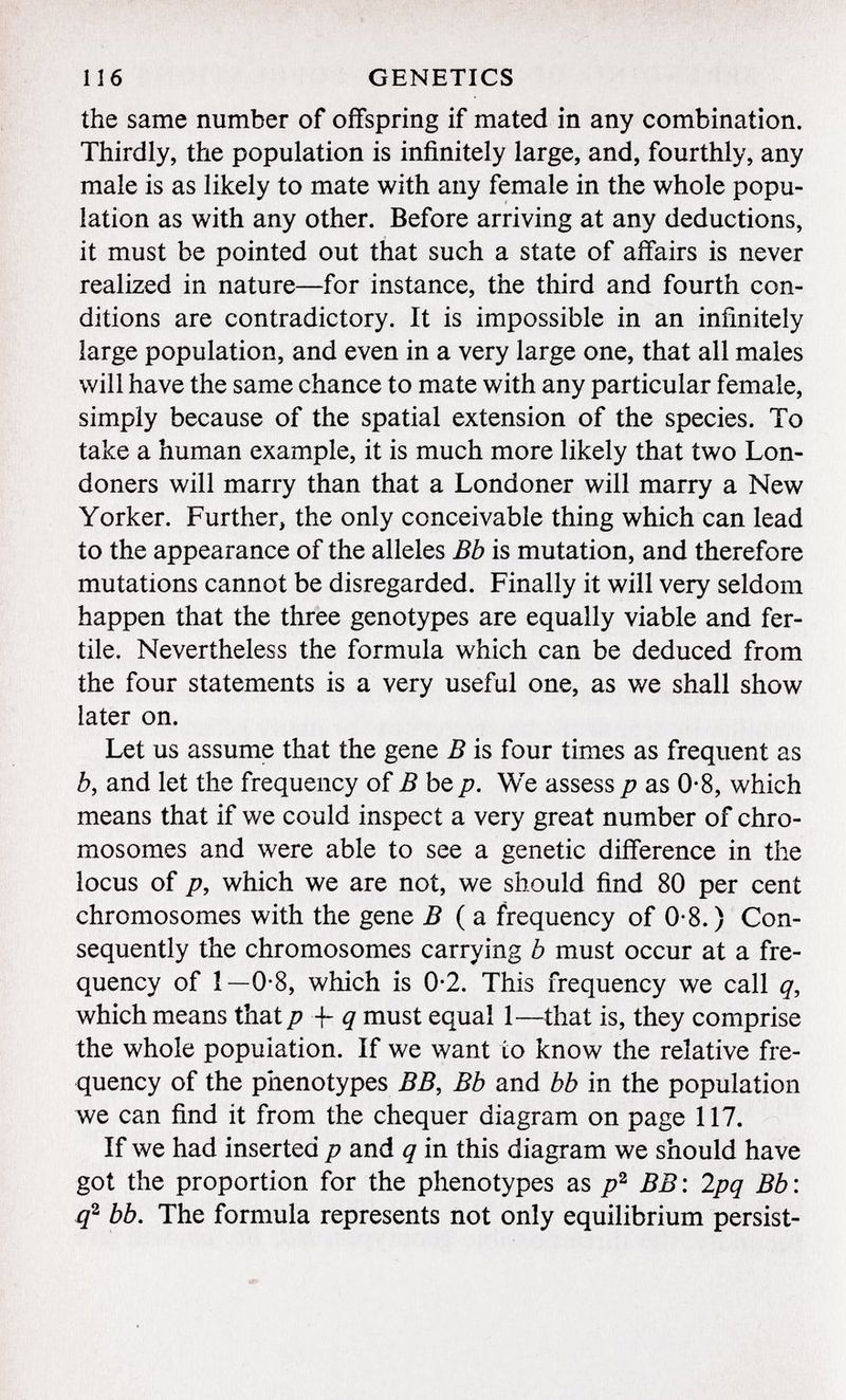 the same number of offspring if mated in any combination. Thirdly, the population is infinitely large, and, fourthly, any male is as likely to mate with any female in the whole popu lation as with any other. Before arriving at any deductions, it must be pointed out that such a state of affairs is never realized in nature—for instance, the third and fourth con ditions are contradictory. It is impossible in an infinitely large population, and even in a very large one, that all males will have the same chance to mate with any particular female, simply because of the spatial extension of the species. To take a human example, it is much more likely that two Lon doners will marry than that a Londoner will marry a New Yorker. Further, the only conceivable thing which can lead to the appearance of the alleles Bb is mutation, and therefore mutations cannot be disregarded. Finally it will very seldom happen that the three genotypes are equally viable and fer tile. Nevertheless the formula which can be deduced from the four statements is a very useful one, as we shall show later on. Let us assume that the gene B is four times as frequent as b , and let the frequency of B be p. We assess p as 0*8, which means that if we could inspect a very great number of chro mosomes and were able to see a genetic difference in the locus of p, which we are not, we should find 80 per cent chromosomes with the gene B ( a frequency of 0-8. ) Con sequently the chromosomes carrying b must occur at a fre quency of 1—0-8, which is 0-2. This frequency we call q, which means that p -f q must equal 1—that is, they comprise the whole population. If we want to know the relative fre quency of the phenotypes BB, Bb and bb in the population we can find it from the chequer diagram on page 117. If we had inserted p and q in this diagram we should have got the proportion for the phenotypes as p 2 BB: 2pq Bb: q 2 bb. The formula represents not only equilibrium persist-