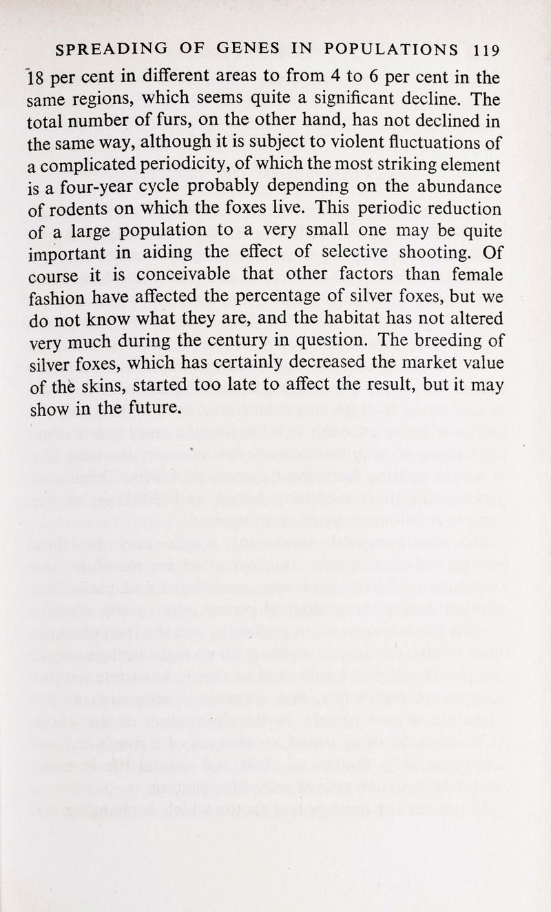 SPREADING OF GENES IN POPULATIONS 119 18 per cent in different areas to from 4 to 6 per cent in the same regions, which seems quite a significant decline. The total number of furs, on the other hand, has not declined in the same way, although it is subject to violent fluctuations of a complicated periodicity, of which the most striking element is a four-year cycle probably depending on the abundance of rodents on which the foxes live. This periodic reduction of a large population to a very small one may be quite important in aiding the effect of selective shooting. Of course it is conceivable that other factors than female fashion have affected the percentage of silver foxes, but we do not know what they are, and the habitat has not altered very much during the century in question. The breeding of silver foxes, which has certainly decreased the market value of the skins, started too late to affect the result, but it may show in the future.