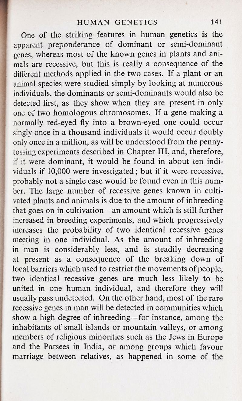 One of the striking features in human genetics is the apparent preponderance of dominant or semi-dominant genes, whereas most of the known genes in plants and ani mals are recessive, but this is really a consequence of the different methods applied in the two cases. If a plant or an animal species were studied simply by looking at numerous individuals, the dominants or semi-dominants would also be detected first, as they show when they are present in only one of two homologous chromosomes. If a gene making a normally red-eyed fly into a brown-eyed one could occur singly once in a thousand individuals it would occur doubly only once in a million, as will be understood from the penny- tossing experiments described in Chapter III, and, therefore, if it were dominant, it would be found in about ten indi viduals if 10,000 were investigated ; but if it were recessive, probably not a single case would be found even in this num ber. The large number of recessive genes known in culti vated plants and animals is due to the amount of inbreeding that goes on in cultivation—an amount which is still further increased in breeding experiments, and which progressively increases the probability of two identical recessive genes meeting in one individual. As the amount of inbreeding in man is considerably less, and is steadily decreasing at present as a consequence of the breaking down of local barriers which used to restrict the movements of people, two identical recessive genes are much less likely to be united in one human individual, and therefore they will usually pass undetected. On the other hand, most of the rare recessive genes in man will be detected in communities which show a high degree of inbreeding—for instance, among the inhabitants of small islands or mountain valleys, or among members of religious minorities such as the Jews in Europe and the Parsees in India, or among groups which favour marriage between relatives, as happened in some of the