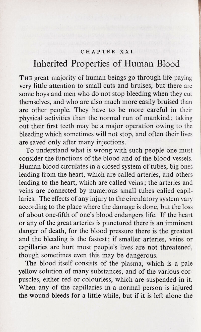 chapter xxi Inherited Properties of Human Blood The great majority of human beings go through life paying very little attention to small cuts and bruises, but there are some boys and men who do not stop bleeding when they cut themselves, and who are also much more easily bruised than are other people. They have to be more careful in their physical activities than the normal run of mankind ; taking out their first teeth may be a major operation owing to the bleeding which sometimes will not stop, and often their lives are saved only after many injections. To understand what is wrong with such people one must consider the functions of the blood and of the blood vessels. Human blood circulates in a closed system of tubes, big ones leading from the heart, which are called arteries, and others leading to the heart, which are called veins ; the arteries and veins are connected by numerous small tubes called capil laries. The effects of any injury to the circulatory system vary according to the place where the damage is done, but the loss of about one-fifth of one's blood endangers life. If the heart or any of the great arteries is punctured there is an imminent danger of death, for the blood pressure there is the greatest and the bleeding is the fastest ; if smaller arteries, veins or capillaries are hurt most people's lives are not threatened, though sometimes even this may be dangerous. The blood itself consists of the plasma, which is a pale yellow solution of many substances, and of the various cor puscles, either red or colourless, which are suspended in it. When any of the capillaries in a normal person is injured the wound bleeds for a little while, but if it is left alone the